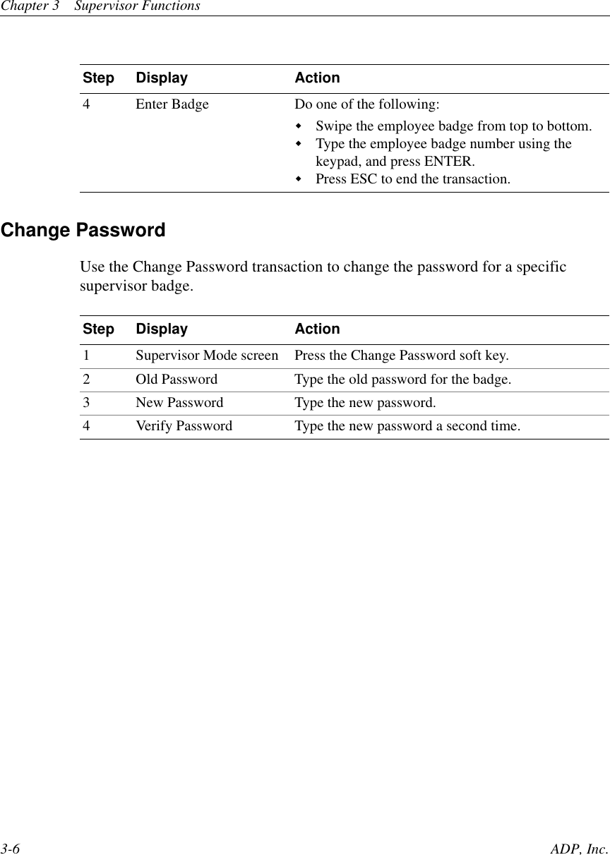 Chapter 3 Supervisor Functions3-6 ADP, Inc.Change PasswordUse the Change Password transaction to change the password for a specificsupervisor badge.4 Enter Badge Do one of the following:!Swipe the employee badge from top to bottom.!Type the employee badge number using thekeypad, and press ENTER.!Press ESC to end the transaction.Step Display Action1 Supervisor Mode screen Press the Change Password soft key.2 Old Password Type the old password for the badge.3 New Password Type the new password.4 Verify Password Type the new password a second time.Step Display Action
