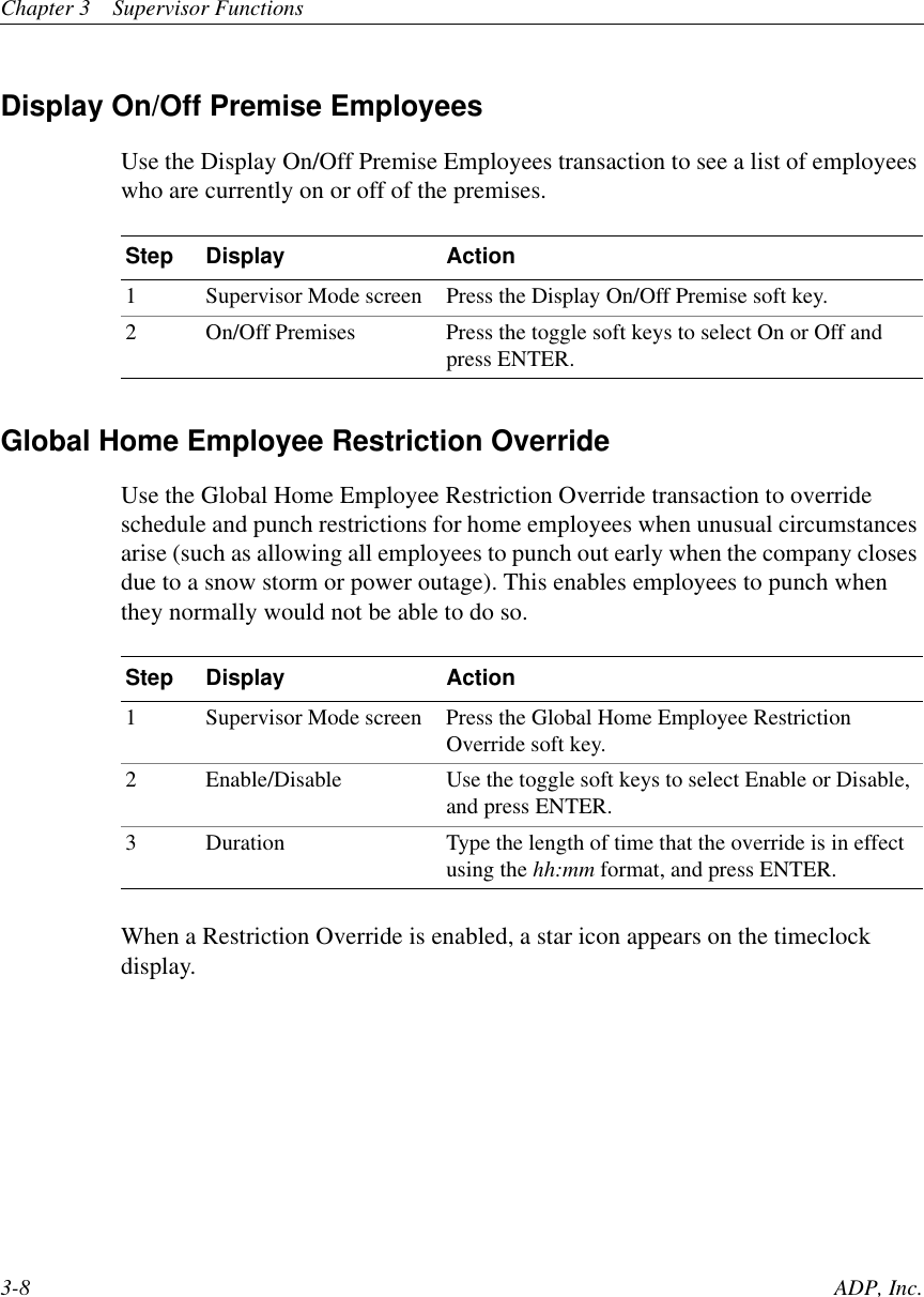 Chapter 3 Supervisor Functions3-8 ADP, Inc.Display On/Off Premise EmployeesUse the Display On/Off Premise Employees transaction to see a list of employeeswho are currently on or off of the premises.Global Home Employee Restriction OverrideUse the Global Home Employee Restriction Override transaction to overrideschedule and punch restrictions for home employees when unusual circumstancesarise (such as allowing all employees to punch out early when the company closesdue to a snow storm or power outage). This enables employees to punch whenthey normally would not be able to do so.When a Restriction Override is enabled, a star icon appears on the timeclockdisplay.Step Display Action1 Supervisor Mode screen Press the Display On/Off Premise soft key.2 On/Off Premises Press the toggle soft keys to select On or Off andpress ENTER.Step Display Action1 Supervisor Mode screen Press the Global Home Employee RestrictionOverride soft key.2 Enable/Disable Use the toggle soft keys to select Enable or Disable,and press ENTER.3 Duration Type the length of time that the override is in effectusing the hh:mm format, and press ENTER.
