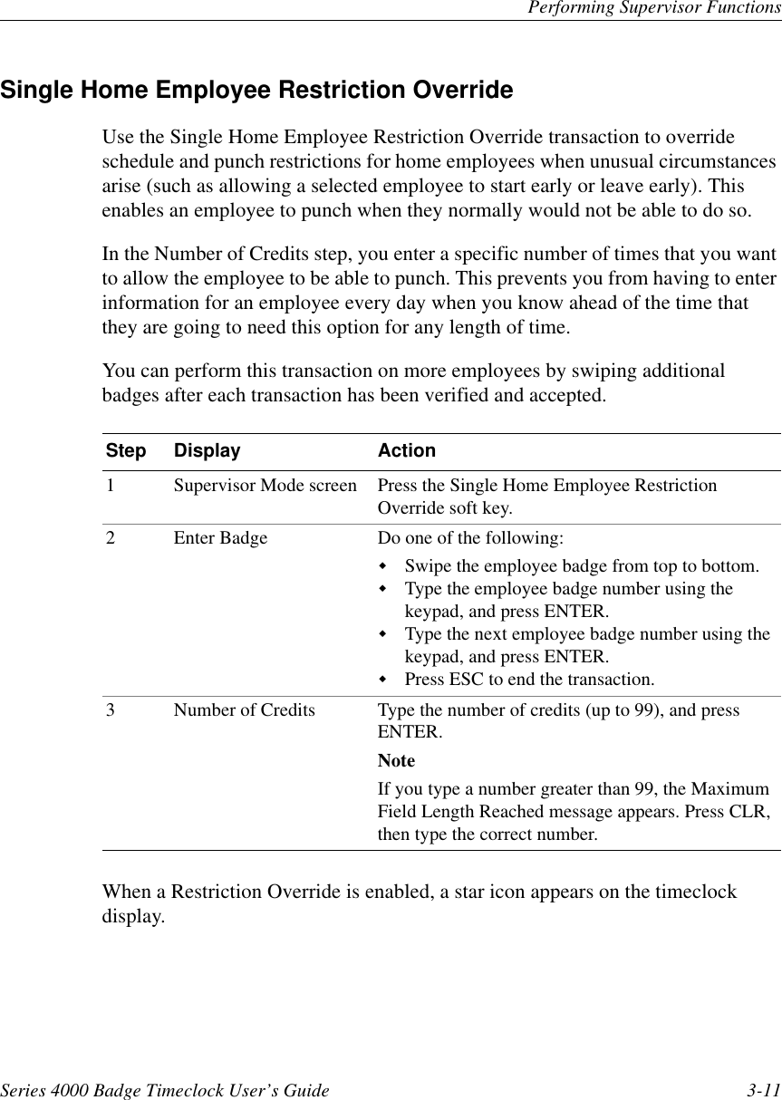 Performing Supervisor FunctionsSeries 4000 Badge Timeclock User’s Guide 3-11Single Home Employee Restriction OverrideUse the Single Home Employee Restriction Override transaction to overrideschedule and punch restrictions for home employees when unusual circumstancesarise (such as allowing a selected employee to start early or leave early). Thisenables an employee to punch when they normally would not be able to do so.In the Number of Credits step, you enter a specific number of times that you wantto allow the employee to be able to punch. This prevents you from having to enterinformation for an employee every day when you know ahead of the time thatthey are going to need this option for any length of time.You can perform this transaction on more employees by swiping additionalbadges after each transaction has been verified and accepted.When a Restriction Override is enabled, a star icon appears on the timeclockdisplay.Step Display Action1 Supervisor Mode screen Press the Single Home Employee RestrictionOverride soft key.2 Enter Badge Do one of the following:!Swipe the employee badge from top to bottom.!Type the employee badge number using thekeypad, and press ENTER.!Type the next employee badge number using thekeypad, and press ENTER.!Press ESC to end the transaction.3 Number of Credits Type the number of credits (up to 99), and pressENTER.NoteIf you type a number greater than 99, the MaximumField Length Reached message appears. Press CLR,then type the correct number.