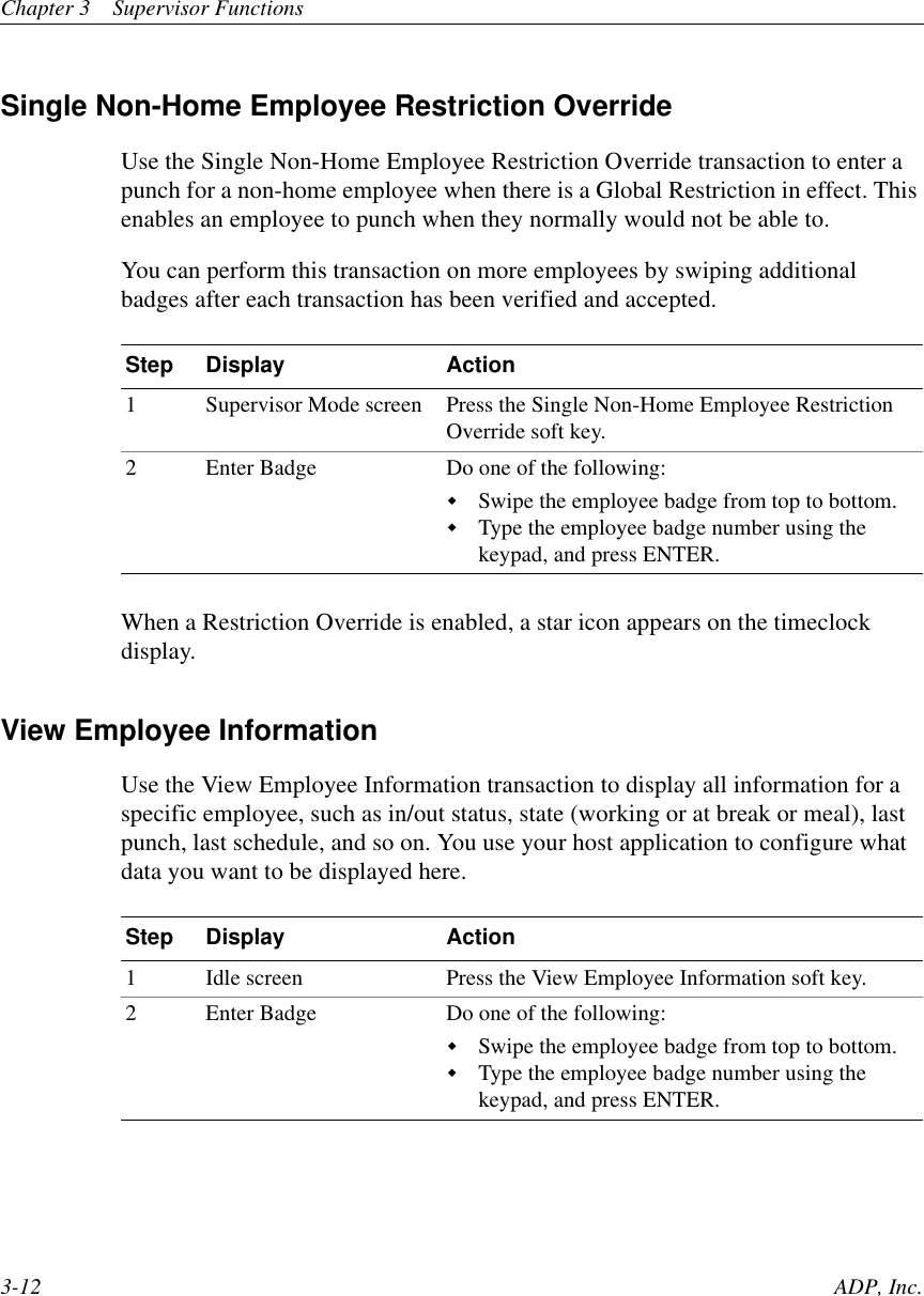 Chapter 3 Supervisor Functions3-12 ADP, Inc.Single Non-Home Employee Restriction OverrideUse the Single Non-Home Employee Restriction Override transaction to enter apunch for a non-home employee when there is a Global Restriction in effect. Thisenables an employee to punch when they normally would not be able to.You can perform this transaction on more employees by swiping additionalbadges after each transaction has been verified and accepted.When a Restriction Override is enabled, a star icon appears on the timeclockdisplay.View Employee InformationUse the View Employee Information transaction to display all information for aspecific employee, such as in/out status, state (working or at break or meal), lastpunch, last schedule, and so on. You use your host application to configure whatdata you want to be displayed here.Step Display Action1 Supervisor Mode screen Press the Single Non-Home Employee RestrictionOverride soft key.2 Enter Badge Do one of the following:!Swipe the employee badge from top to bottom.!Type the employee badge number using thekeypad, and press ENTER.Step Display Action1 Idle screen Press the View Employee Information soft key.2 Enter Badge Do one of the following:!Swipe the employee badge from top to bottom.!Type the employee badge number using thekeypad, and press ENTER.