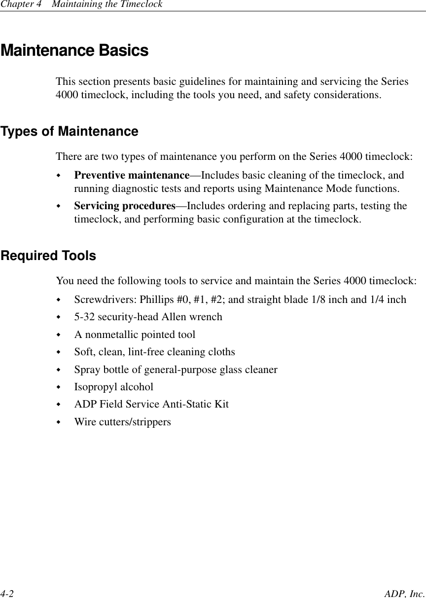 Chapter 4 Maintaining the Timeclock4-2 ADP, Inc.Maintenance BasicsThis section presents basic guidelines for maintaining and servicing the Series4000 timeclock, including the tools you need, and safety considerations.Types of MaintenanceThere are two types of maintenance you perform on the Series 4000 timeclock:!Preventive maintenance—Includes basic cleaning of the timeclock, andrunning diagnostic tests and reports using Maintenance Mode functions.!Servicing procedures—Includes ordering and replacing parts, testing thetimeclock, and performing basic configuration at the timeclock.Required ToolsYou need the following tools to service and maintain the Series 4000 timeclock:!Screwdrivers: Phillips #0, #1, #2; and straight blade 1/8 inch and 1/4 inch!5-32 security-head Allen wrench!A nonmetallic pointed tool!Soft, clean, lint-free cleaning cloths!Spray bottle of general-purpose glass cleaner!Isopropyl alcohol!ADP Field Service Anti-Static Kit!Wire cutters/strippers