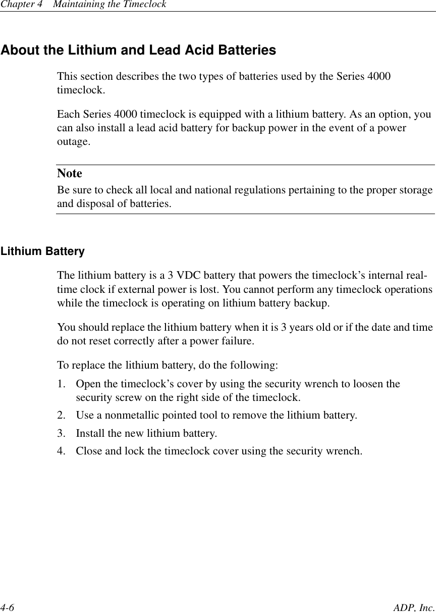 Chapter 4 Maintaining the Timeclock4-6 ADP, Inc.About the Lithium and Lead Acid BatteriesThis section describes the two types of batteries used by the Series 4000timeclock.Each Series 4000 timeclock is equipped with a lithium battery. As an option, youcan also install a lead acid battery for backup power in the event of a poweroutage.NoteBe sure to check all local and national regulations pertaining to the proper storageand disposal of batteries.Lithium BatteryThe lithium battery is a 3 VDC battery that powers the timeclock’s internal real-time clock if external power is lost. You cannot perform any timeclock operationswhile the timeclock is operating on lithium battery backup.You should replace the lithium battery when it is 3 years old or if the date and timedo not reset correctly after a power failure.To replace the lithium battery, do the following:1. Open the timeclock’s cover by using the security wrench to loosen thesecurity screw on the right side of the timeclock.2. Use a nonmetallic pointed tool to remove the lithium battery.3. Install the new lithium battery.4. Close and lock the timeclock cover using the security wrench.