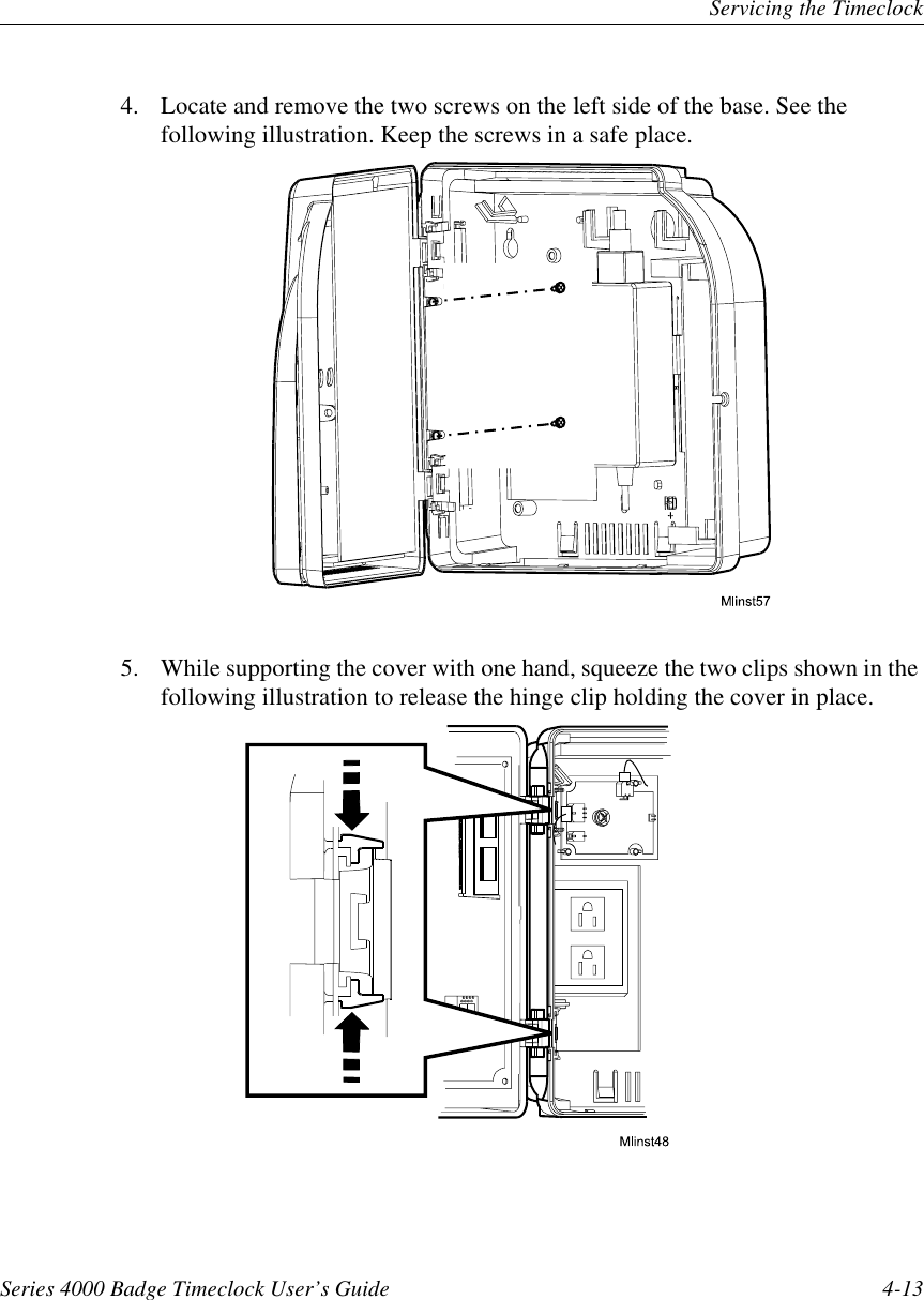 Servicing the TimeclockSeries 4000 Badge Timeclock User’s Guide 4-134. Locate and remove the two screws on the left side of the base. See thefollowing illustration. Keep the screws in a safe place.5. While supporting the cover with one hand, squeeze the two clips shown in thefollowing illustration to release the hinge clip holding the cover in place.