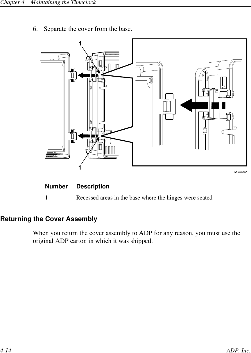 Chapter 4 Maintaining the Timeclock4-14 ADP, Inc.6. Separate the cover from the base.Returning the Cover AssemblyWhen you return the cover assembly to ADP for any reason, you must use theoriginal ADP carton in which it was shipped.Number Description1 Recessed areas in the base where the hinges were seated