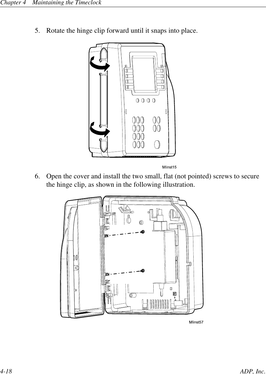 Chapter 4 Maintaining the Timeclock4-18 ADP, Inc.5. Rotate the hinge clip forward until it snaps into place.6. Open the cover and install the two small, flat (not pointed) screws to securethe hinge clip, as shown in the following illustration.