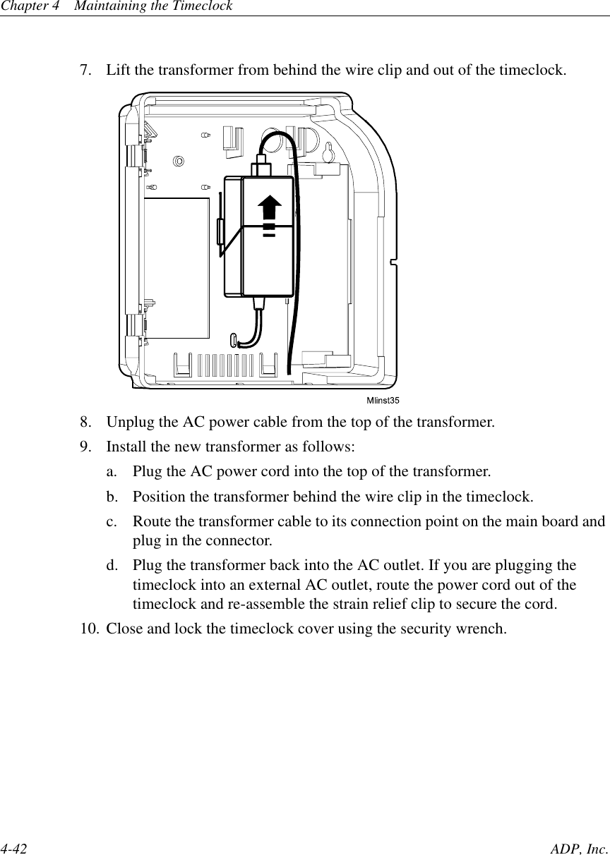 Chapter 4 Maintaining the Timeclock4-42 ADP, Inc.7. Lift the transformer from behind the wire clip and out of the timeclock.8. Unplug the AC power cable from the top of the transformer.9. Install the new transformer as follows:a. Plug the AC power cord into the top of the transformer.b. Position the transformer behind the wire clip in the timeclock.c. Route the transformer cable to its connection point on the main board andplug in the connector.d. Plug the transformer back into the AC outlet. If you are plugging thetimeclock into an external AC outlet, route the power cord out of thetimeclock and re-assemble the strain relief clip to secure the cord.10. Close and lock the timeclock cover using the security wrench.