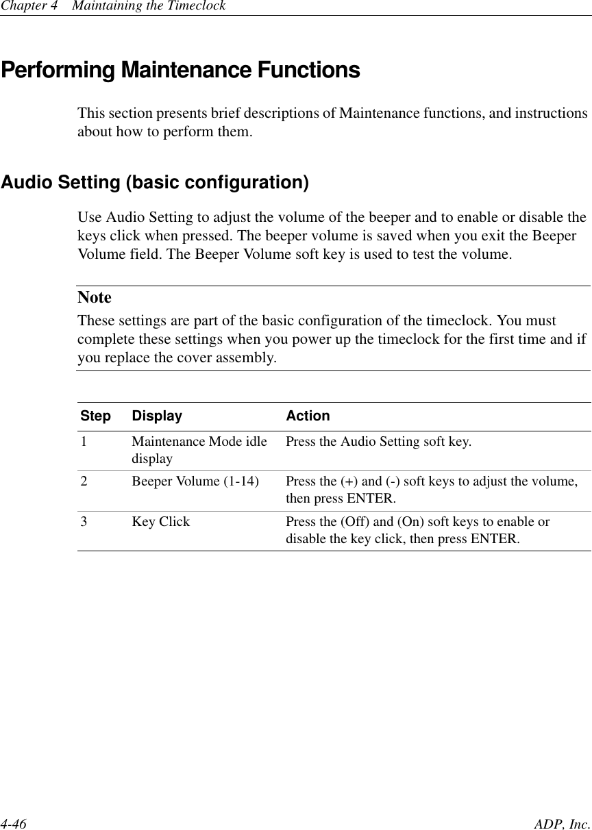 Chapter 4 Maintaining the Timeclock4-46 ADP, Inc.Performing Maintenance FunctionsThis section presents brief descriptions of Maintenance functions, and instructionsabout how to perform them.Audio Setting (basic configuration)Use Audio Setting to adjust the volume of the beeper and to enable or disable thekeys click when pressed. The beeper volume is saved when you exit the BeeperVolume field. The Beeper Volume soft key is used to test the volume.NoteThese settings are part of the basic configuration of the timeclock. You mustcomplete these settings when you power up the timeclock for the first time and ifyou replace the cover assembly.Step Display Action1 Maintenance Mode idledisplay Press the Audio Setting soft key.2 Beeper Volume (1-14) Press the (+) and (-) soft keys to adjust the volume,then press ENTER.3 Key Click Press the (Off) and (On) soft keys to enable ordisable the key click, then press ENTER.