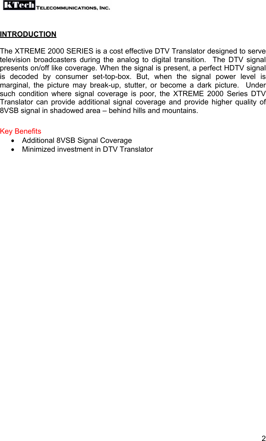   2 INTRODUCTION  The XTREME 2000 SERIES is a cost effective DTV Translator designed to serve television broadcasters during the analog to digital transition.  The DTV signal presents on/off like coverage. When the signal is present, a perfect HDTV signal is decoded by consumer set-top-box. But, when the signal power level is marginal, the picture may break-up, stutter, or become a dark picture.  Under such condition where signal coverage is poor, the XTREME 2000 Series DTV Translator can provide additional signal coverage and provide higher quality of 8VSB signal in shadowed area – behind hills and mountains.  Key Benefits •  Additional 8VSB Signal Coverage •  Minimized investment in DTV Translator  