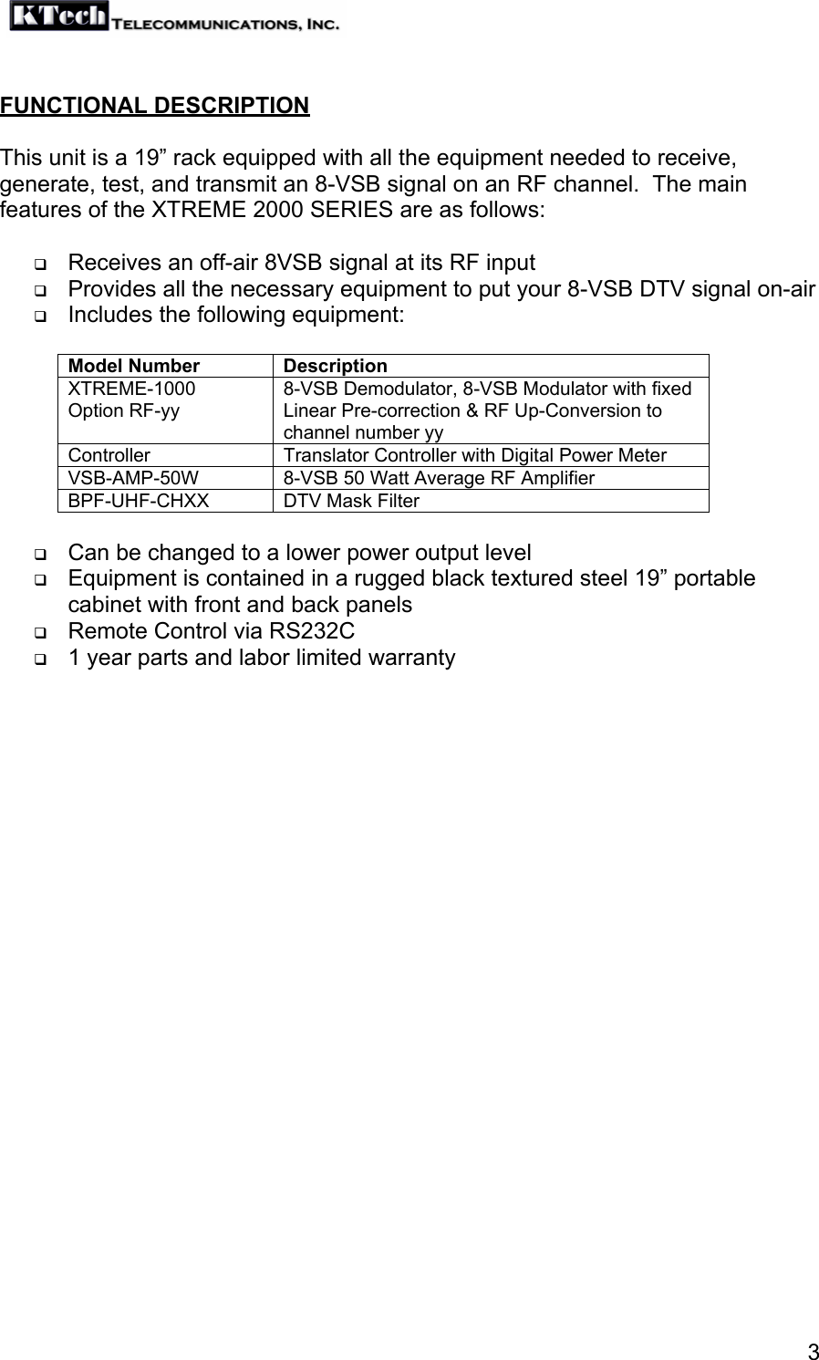   3 FUNCTIONAL DESCRIPTION   This unit is a 19” rack equipped with all the equipment needed to receive, generate, test, and transmit an 8-VSB signal on an RF channel.  The main features of the XTREME 2000 SERIES are as follows:   Receives an off-air 8VSB signal at its RF input  Provides all the necessary equipment to put your 8-VSB DTV signal on-air  Includes the following equipment:  Model Number  Description XTREME-1000  Option RF-yy 8-VSB Demodulator, 8-VSB Modulator with fixed Linear Pre-correction &amp; RF Up-Conversion to channel number yy Controller  Translator Controller with Digital Power Meter VSB-AMP-50W  8-VSB 50 Watt Average RF Amplifier BPF-UHF-CHXX  DTV Mask Filter   Can be changed to a lower power output level  Equipment is contained in a rugged black textured steel 19” portable cabinet with front and back panels  Remote Control via RS232C  1 year parts and labor limited warranty  