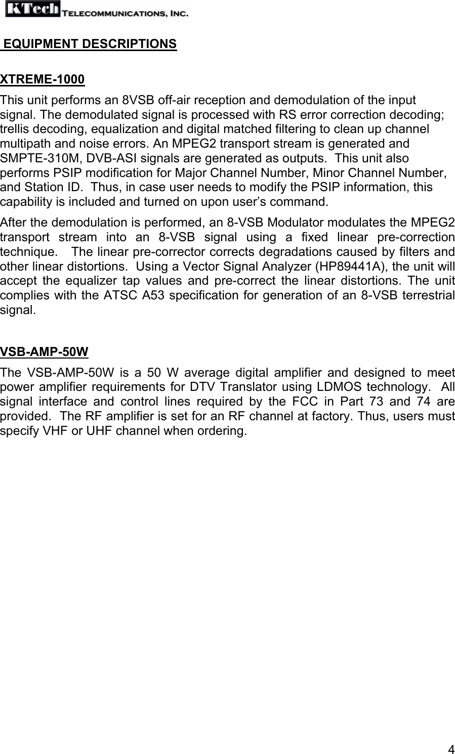   4 EQUIPMENT DESCRIPTIONS  XTREME-1000 This unit performs an 8VSB off-air reception and demodulation of the input signal. The demodulated signal is processed with RS error correction decoding; trellis decoding, equalization and digital matched filtering to clean up channel multipath and noise errors. An MPEG2 transport stream is generated and SMPTE-310M, DVB-ASI signals are generated as outputs.  This unit also performs PSIP modification for Major Channel Number, Minor Channel Number, and Station ID.  Thus, in case user needs to modify the PSIP information, this capability is included and turned on upon user’s command. After the demodulation is performed, an 8-VSB Modulator modulates the MPEG2 transport stream into an 8-VSB signal using a fixed linear pre-correction technique.   The linear pre-corrector corrects degradations caused by filters and other linear distortions.  Using a Vector Signal Analyzer (HP89441A), the unit will accept the equalizer tap values and pre-correct the linear distortions. The unit complies with the ATSC A53 specification for generation of an 8-VSB terrestrial signal.  VSB-AMP-50W The VSB-AMP-50W is a 50 W average digital amplifier and designed to meet power amplifier requirements for DTV Translator using LDMOS technology.  All signal interface and control lines required by the FCC in Part 73 and 74 are provided.  The RF amplifier is set for an RF channel at factory. Thus, users must specify VHF or UHF channel when ordering.  