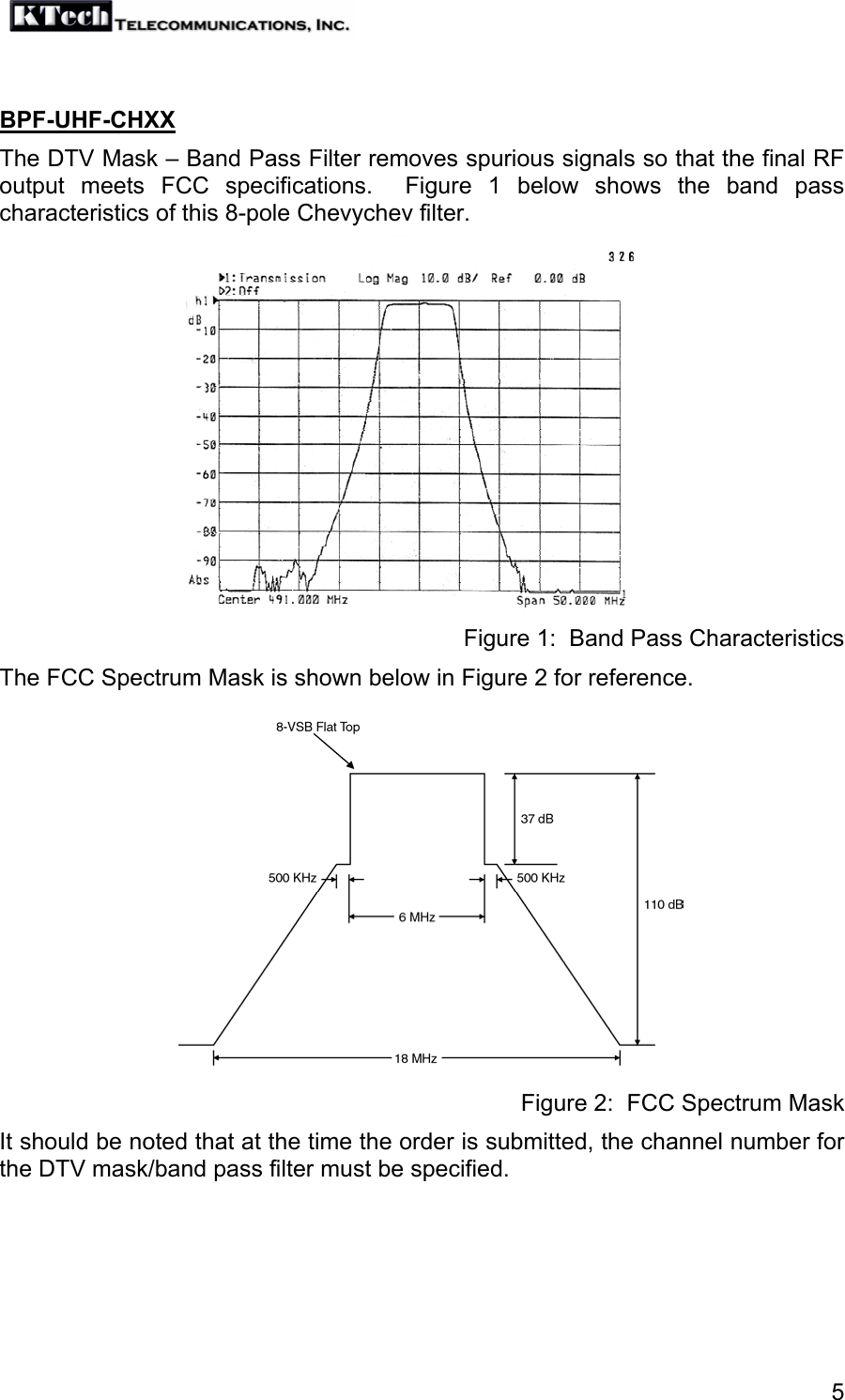   5 BPF-UHF-CHXX The DTV Mask – Band Pass Filter removes spurious signals so that the final RF output meets FCC specifications.  Figure 1 below shows the band pass characteristics of this 8-pole Chevychev filter.           Figure 1:  Band Pass Characteristics The FCC Spectrum Mask is shown below in Figure 2 for reference.           Figure 2:  FCC Spectrum Mask It should be noted that at the time the order is submitted, the channel number for the DTV mask/band pass filter must be specified.  