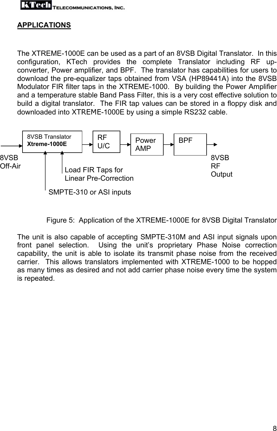   8APPLICATIONS   The XTREME-1000E can be used as a part of an 8VSB Digital Translator.  In this configuration, KTech provides the complete Translator including RF up-converter, Power amplifier, and BPF.  The translator has capabilities for users to download the pre-equalizer taps obtained from VSA (HP89441A) into the 8VSB Modulator FIR filter taps in the XTREME-1000.  By building the Power Amplifier and a temperature stable Band Pass Filter, this is a very cost effective solution to build a digital translator.  The FIR tap values can be stored in a floppy disk and downloaded into XTREME-1000E by using a simple RS232 cable.             Figure 5:  Application of the XTREME-1000E for 8VSB Digital Translator  The unit is also capable of accepting SMPTE-310M and ASI input signals upon front panel selection.  Using the unit’s proprietary Phase Noise correction capability, the unit is able to isolate its transmit phase noise from the received carrier.  This allows translators implemented with XTREME-1000 to be hopped as many times as desired and not add carrier phase noise every time the system is repeated. Load FIR Taps for  Linear Pre-Correction 8VSB Off-Air 8VSB Translator Xtreme-1000E RF U/C  Power AMP 8VSB RF Output BPF SMPTE-310 or ASI inputs 