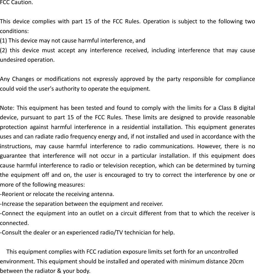 FCC Caution.  This  device  complies  with  part  15  of  the  FCC  Rules.  Operation  is  subject  to  the  following  two conditions:   (1) This device may not cause harmful interference, and   (2)  this  device  must  accept  any  interference  received,  including  interference  that  may  cause undesired operation.  Any  Changes or  modifications  not  expressly  approved  by  the  party  responsible for  compliance could void the user&apos;s authority to operate the equipment.  Note: This equipment has been tested and found to comply with the limits for a Class B digital device,  pursuant to part  15  of  the  FCC  Rules.  These  limits  are  designed  to  provide  reasonable protection  against  harmful  interference  in  a  residential  installation.  This  equipment  generates uses and can radiate radio frequency energy and, if not installed and used in accordance with the instructions,  may  cause  harmful  interference  to  radio  communications.  However,  there  is  no guarantee  that  interference  will  not  occur  in  a  particular  installation.  If  this  equipment  does cause harmful interference to radio or television reception, which can be determined by turning the equipment  off  and on, the  user is  encouraged to try  to correct the interference by  one  or more of the following measures: -Reorient or relocate the receiving antenna. -Increase the separation between the equipment and receiver. -Connect the equipment into an  outlet on  a  circuit different from that to which the receiver is connected. -Consult the dealer or an experienced radio/TV technician for help.    This equipment complies with FCC radiation exposure limits set forth for an uncontrolled environment. This equipment should be installed and operated with minimum distance 20cm between the radiator &amp; your body.                 