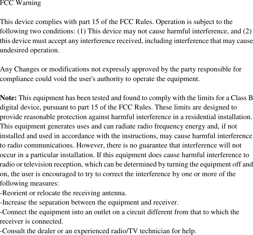 FCC Warning  This device complies with part 15 of the FCC Rules. Operation is subject to the following two conditions: (1) This device may not cause harmful interference, and (2) this device must accept any interference received, including interference that may cause undesired operation.  Any Changes or modifications not expressly approved by the party responsible for compliance could void the user's authority to operate the equipment.  Note: This equipment has been tested and found to comply with the limits for a Class B digital device, pursuant to part 15 of the FCC Rules. These limits are designed to provide reasonable protection against harmful interference in a residential installation. This equipment generates uses and can radiate radio frequency energy and, if not installed and used in accordance with the instructions, may cause harmful interference to radio communications. However, there is no guarantee that interference will not occur in a particular installation. If this equipment does cause harmful interference to radio or television reception, which can be determined by turning the equipment off and on, the user is encouraged to try to correct the interference by one or more of the following measures: -Reorient or relocate the receiving antenna. -Increase the separation between the equipment and receiver. -Connect the equipment into an outlet on a circuit different from that to which the receiver is connected. -Consult the dealer or an experienced radio/TV technician for help.  