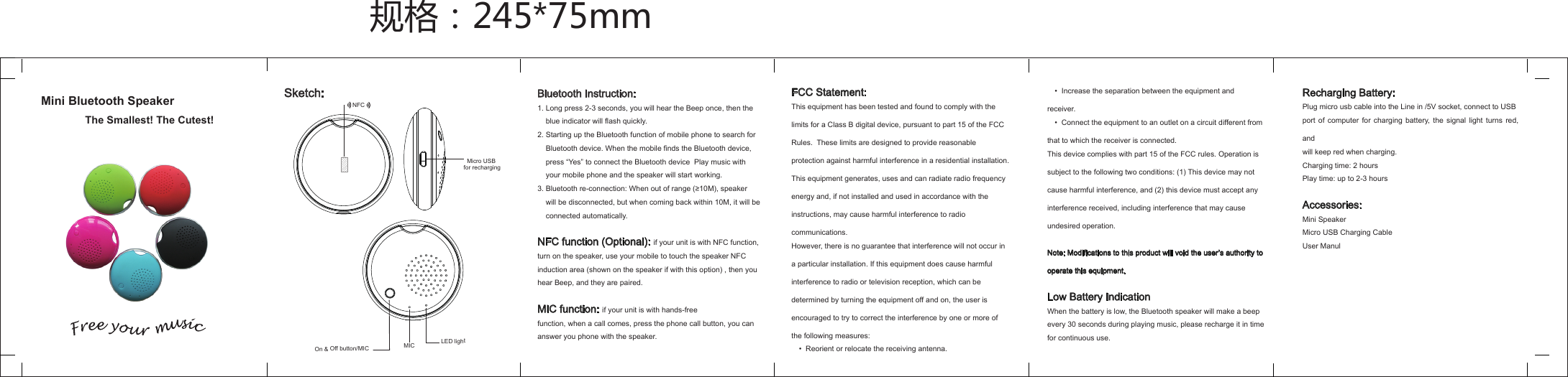 Mini Bluetooth SpeakerMicro USB MIC LED lightBluetooth Instruction:1. Long press 2-3 seconds, you will hear the Beep once, then the     blue indicator will flash quickly.2. Starting up the Bluetooth function of mobile phone to search for    Bluetooth device. When the mobile finds the Bluetooth device,    press &ldquo;Yes&rdquo; to connect the Bluetooth device  Play music with    your mobile phone and the speaker will start working.3. Bluetooth re-connection: When out of range (&ge;10M), speaker    will be disconnected, but when coming back within 10M, it will be    connected automatically. NFC function (Optional): if your unit is with NFC function,turn on the speaker, use your mobile to touch the speaker NFCinduction area (shown on the speaker if with this option) , then youhear Beep, and they are paired.MIC function: if your unit is with hands-freefunction, when a call comes, press the phone call button, you cananswer you phone with the speaker.FCC Statement:This equipment has been tested and found to comply with the limits for a Class B digital device, pursuant to part 15 of the FCC Rules.  These limits are designed to provide reasonable protection against harmful interference in a residential installation. This equipment generates, uses and can radiate radio frequency energy and, if not installed and used in accordance with the instructions, may cause harmful interference to radio communications.However, there is no guarantee that interference will not occur in a particular installation. If this equipment does cause harmful interference to radio or television reception, which can be determined by turning the equipment off and on, the user is encouraged to try to correct the interference by one or more of the following measures:　&bull;  Reorient or relocate the receiving antenna.规格：245*75mmOn &amp; Off button/MIC for rechargingSketch:The Smallest! The Cutest!NFC　&bull;  Increase the separation between the equipment and receiver.　&bull;  Connect the equipment to an outlet on a circuit different from that to which the receiver is connected.This device complies with part 15 of the FCC rules. Operation is subject to the following two conditions: (1) This device may not cause harmful interference, and (2) this device must accept any interference received, including interference that may cause undesired operation.Note: Modifications to this product will void the user&rsquo;s authority to operate this equipment.Low Battery IndicationWhen the battery is low, the Bluetooth speaker will make a beepevery 30 seconds during playing music, please recharge it in timefor continuous use.Recharging Battery:Plug micro usb cable into the Line in /5V socket, connect to USBport of computer for charging battery, the signal light turns red, andwill keep red when charging.Charging time: 2 hoursPlay time: up to 2-3 hoursAccessories:Mini SpeakerMicro USB Charging CableUser Manul 