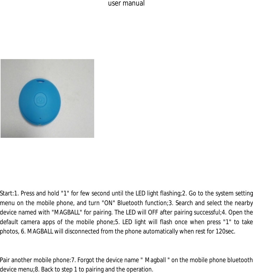 user manual            Start:1. Press and hold "1" for few second until the LED light flashing;2. Go to the system setting menu on the mobile phone, and turn "ON" Bluetooth function;3. Search and select the nearby device named with "MAGBALL" for pairing. The LED will OFF after pairing successful;4. Open the default camera apps of the mobile phone;5. LED light will flash once when press "1" to take photos, 6. MAGBALL will disconnected from the phone automatically when rest for 120sec.   Pair another mobile phone:7. Forgot the device name " Magball " on the mobile phone bluetooth device menu;8. Back to step 1 to pairing and the operation.                