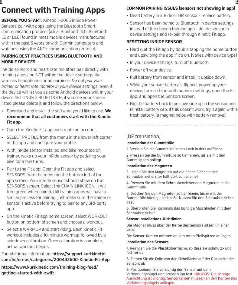 98[DE translation]Installation der Gummit&uuml;lle1. Stecken Sie die Gummit&uuml;lle in das Loch in der Lau  &auml;che2. Pressen Sie die Gummit&uuml;lle so tief hinein, bis sie mit den Gummilippen anliegtInstallation des Magneten3. Legen Sie den Magneten auf die flache Fl&auml;che eines Schraubenziehers (er h&auml;lt dort von alleine)4. Pressen Sie mit dem Schraubenzieher den Magneten in die Gummit&uuml;lle5. Dr&uuml;cken Sie den Magneten so tief hinein, bis er mit der Gummit&uuml;lle b&uuml;ndig abschlie&szlig;t. Nutzen Sie den Schraubenzieher dazu6. &Uuml;berpr&uuml;fen Sie nochmals das b&uuml;ndige Abschlie&szlig;en mit dem SchraubenzieherSensor Installations-RichtlinienDer Magnet muss &uuml;ber der Kerbe des Sensors sitzen (in einer Linie)Die Sensor-Kanten m&uuml;ssen an den roten Pfeilspitzen anliegenInstallation des Sensors7. Reinigen Sie die Plastikoberfl&auml;che, so dass sie schmutz- und fettfrei ist8. Ziehen Sie die Folie von der Klebefl&auml;che auf der R&uuml;ckseite des Sensors ab9. Positionieren Sie vorsichtig den Sensor auf dem Verbindungsb&uuml;gel und pressen ihn fest. HINWEIS: Die richtige Ausrichtung ist wichtig. Sensorkanten m&uuml;ssen an den Kanten des Verbindungsb&uuml;gels anliegen.BEFORE YOU START: Kinetic T-2005 inRide Power Sensors pair with apps using the Bluetooth Smart communication protocol (a.k.a. Bluetooth 4.0, Bluetooth LE or BLE) found in most mobile devices manufactured within the past 5 years or with Garmin computers and watches using the ANT+ communication protocol.PAIRING BEST PRACTICES USING BLUETOOTH AND MOBILE DEVICESinRide sensors and heart rate monitors pair directly with training apps and NOT within the device settings like wireless headphones or an earpiece. Do not pair your trainer or heart rate monitor in your device settings, even if the device will let you as some Android devices will. In your device SETTINGS > BLUETOOTH, if you see your sensor listed please delete it and follow the directions below.&bull;  Download and install the so ware you&rsquo;d like to use. We recommend that all customers start with the Kinetic Fit app.  &bull;  Open the Kinetic Fit app and create an account. &bull;  SELECT PROFILE from the menu in the lower le  corner of the app and configure your profile&bull;  With inRide sensor installed and bike mounted on trainer, wake up your inRide sensor by pedaling your bike for a few turns. &bull;  Pair to the Fit app: Open the Fit app and select SENSORS from the menu on the bottom le  of the app screen. Your inRide sensor should show on the SENSORS screen. Select the CHAIN LINK ICON. It will turn green when paired. (All training apps will have a similar process for pairing. Just make sure the trainer or sensor is active before trying to pair to any 3rd-party app.&bull;  On the Kinetic Fit app home screen, select WORKOUT button on bottom of screen and choose a workout.&bull;  Select a WARMUP and start riding. Each Kinetic Fit workout includes a 10-minute warmup followed by a spindown calibration. Once calibration is complete, actual workout begins.For additional information: https://support.kurtkinetic.com/hc/en-us/categories/200442600-Kinetic-Fit-Apphttps://www.kurtkinetic.com/training-blog-feed/getting-started-with-zwi  Connect with Training Apps COMMON PAIRING ISSUES (sensors not showing in app)&bull;  Dead battery in inRide or HR sensor - replace battery.&bull;  Sensor has been paired to Bluetooth in device settings instead of the chosen training app - delete sensor in device settings and re-pair through Kinetic Fit app.RESETTING INRIDE SENSOR&bull;  Hard quit the Fit app by double tapping the home button and upswiping the app if it&rsquo;s on. (varies with device type)&bull;  In your device settings, turn o  Bluetooth.&bull; Power o  your device.&bull;  Pull battery from sensor and install it upside down.&bull;  While your sensor battery is flipped, power up your device, turn on bluetooth again in settings, open the Fit app, and open the Sensors screen.&bull;  Flip the battery back to positive side up in the sensor and reinstall battery cap. If this doesn&rsquo;t work, try it again with a fresh battery. (a magnet helps with battery removal)