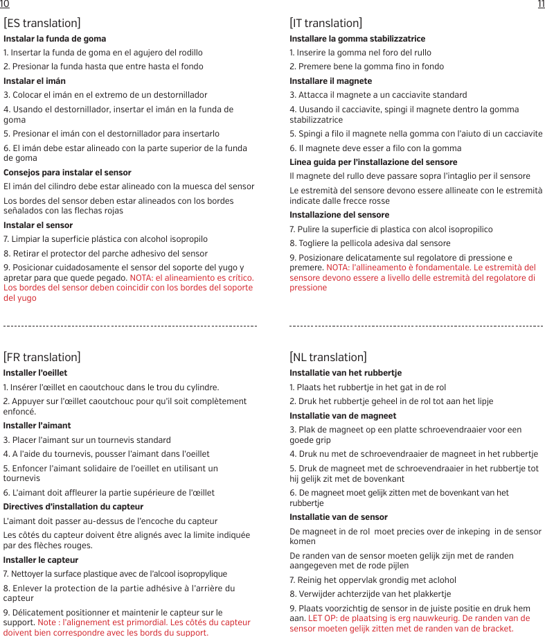 1110[IT translation]Installare la gomma stabilizzatrice1. Inserire la gomma nel foro del rullo2. Premere bene la gomma fino in fondoInstallare il magnete3. Attacca il magnete a un cacciavite standard4. Uusando il cacciavite, spingi il magnete dentro la gomma stabilizzatrice5. Spingi a filo il magnete nella gomma con l&rsquo;aiuto di un cacciavite6. Il magnete deve esser a filo con la gommaLinea guida per l&rsquo;installazione del sensoreIl magnete del rullo deve passare sopra l&rsquo;intaglio per il sensoreLe estremit&agrave; del sensore devono essere allineate con le estremit&agrave; indicate dalle frecce rosseInstallazione del sensore7. Pulire la superficie di plastica con alcol isopropilico8. Togliere la pellicola adesiva dal sensore9. Posizionare delicatamente sul regolatore di pressione e premere. NOTA: l&rsquo;allineamento &egrave; fondamentale. Le estremit&agrave; del sensore devono essere a livello delle estremit&agrave; del regolatore di pressione[NL translation]Installatie van het rubbertje1. Plaats het rubbertje in het gat in de rol2. Druk het rubbertje geheel in de rol tot aan het lipjeInstallatie van de magneet3. Plak de magneet op een platte schroevendraaier voor een goede grip4. Druk nu met de schroevendraaier de magneet in het rubbertje5. Druk de magneet met de schroevendraaier in het rubbertje tot hij gelijk zit met de bovenkant6. De magneet moet gelijk zitten met de bovenkant van het rubbertjeInstallatie van de sensorDe magneet in de rol  moet precies over de inkeping  in de sensor komenDe randen van de sensor moeten gelijk zijn met de randen aangegeven met de rode pijlen7. Reinig het oppervlak grondig met aclohol8. Verwijder achterzijde van het plakkertje9. Plaats voorzichtig de sensor in de juiste positie en druk hem aan. LET OP: de plaatsing is erg nauwkeurig. De randen van de sensor moeten gelijk zitten met de randen van de bracket.[ES translation]Instalar la funda de goma1. Insertar la funda de goma en el agujero del rodillo2. Presionar la funda hasta que entre hasta el fondoInstalar el im&aacute;n3. Colocar el im&aacute;n en el extremo de un destornillador4. Usando el destornillador, insertar el im&aacute;n en la funda de goma5. Presionar el im&aacute;n con el destornillador para insertarlo6. El im&aacute;n debe estar alineado con la parte superior de la funda de gomaConsejos para instalar el sensorEl im&aacute;n del cilindro debe estar alineado con la muesca del sensorLos bordes del sensor deben estar alineados con los bordes se&ntilde;alados con las flechas rojasInstalar el sensor7. Limpiar la superficie pl&aacute;stica con alcohol isopropilo8. Retirar el protector del parche adhesivo del sensor9. Posicionar cuidadosamente el sensor del soporte del yugo y apretar para que quede pegado. NOTA: el alineamiento es cr&iacute;tico. Los bordes del sensor deben coincidir con los bordes del soporte del yugo[FR translation]Installer l&rsquo;oeillet1. Ins&eacute;rer l&rsquo;&oelig;illet en caoutchouc dans le trou du cylindre.2. Appuyer sur l&rsquo;&oelig;illet caoutchouc pour qu&rsquo;il soit compl&egrave;tement enfonc&eacute;.Installer l&rsquo;aimant3. Placer l&rsquo;aimant sur un tournevis standard4. A l&rsquo;aide du tournevis, pousser l&rsquo;aimant dans l&rsquo;oeillet5. Enfoncer l&rsquo;aimant solidaire de l&rsquo;oeillet en utilisant un tournevis6. L&rsquo;aimant doit a  eurer la partie sup&eacute;rieure de l&rsquo;&oelig;illetDirectives d&rsquo;installation du capteurL&rsquo;aimant doit passer au-dessus de l&rsquo;encoche du capteurLes c&ocirc;t&eacute;s du capteur doivent &ecirc;tre align&eacute;s avec la limite indiqu&eacute;e par des fl&egrave;ches rouges.Installer le capteur7. Nettoyer la surface plastique avec de l&rsquo;alcool isopropylique8. Enlever la protection de la partie adh&eacute;sive &agrave; l&rsquo;arri&egrave;re du capteur9. D&eacute;licatement positionner et maintenir le capteur sur le support. Note : l&rsquo;alignement est primordial. Les c&ocirc;t&eacute;s du capteur doivent bien correspondre avec les bords du support.