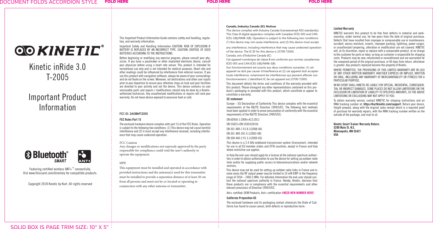 Copyright 2018 Kinetic by Kurt. All rights reservedFeaturing certiﬁed wireless ANT+&trade; connectivity. Vist www.thisisant.com/directory for compatible products.This Important Product Information Guide contains safety and handling, regula-tory, and warranty information.Important Safety and Handling Information CAUTION: RISK OF EXPLOSION IF BATTERY IS REPLACED BY AN INCORRECT TYPE. CAUTION: DISPOSE OF USED BATTERIES ACCORDING TO THE INSTRUCTIONS. Before beginning or modifying any exercise program, please consult your phy-sician. If you have a pacemaker or other implanted electronic device, consult your physician before using a heart rate sensor. This product is intended for recreational use only and is not intended for medical purposes. Heart rate and other readings could be inﬂuenced by interference from external sources. If you use this product with navigation software, always be aware of your surroundings and do not ﬁxate on the screen. Moreover, set destinations and other user inputs prior to your departure to ensure your attention stays on task and your facilities are directed to your activity and not the device. This device contains no user serviceable parts and repairs / modiﬁcations should only be done by a Kinetic-authorized technician. Any unauthorized modiﬁcations or repairs will void your warranty. Do not leave device exposed to excessive heat or cold.FCC Rules Part 15The enclosed hardware device complies with part 15 of the FCC Rules. Operation is subject to the following two conditions: (1) This device may not cause harmful interference and (2) it must accept any interference received, including interfer-ence that may cause undesired operation.FCC CautionAny changes or modifications not expressly approved by the party responsible for compliance could void the user&lsquo;s authority to operate the equipment.MPEThis equipment must be installed and operated in accordance with provided instructions and the antenna(s) used for this transmitter must be installed to provide a separation distance of at least 20 cm from all persons and must not be co-located or operating in conjunction with any other antenna or transmitter.Canada, Industry Canada (IC) NoticesThis device complies with Industry Canada licenseexempt RSS standard(s). This Class B digital apparatus complies with Canadian ICES-003 and CAN ICES-3(B)/NMB-3(B). Operation is subject to the following two conditions:(1) this device may not cause interference, and (2) this device must accept any interference, including interference that may cause undesired operation of the device. The IC ID for this device is 23700-T2005.Canada, avis dʼIndustrie Canada (IC)Cet appareil num&eacute;rique de classe B est conforme aux normes canadiennes ICES-003 and CAN ICES-3(B)/NMB-3(B).Son fonctionnement est soumis aux deux conditions suivantes: (1) cet appareil ne doit pas causer dʼinterf&eacute;rence et (2) cet appareil doit accepter toute interf&eacute;rence, notamment les interf&eacute;rences qui peuvent affecter son fonctionnement. Lʼidentifiant IC de cet appareil est 23700-T2005.This document details the terms and conditions of the warranty provided with this product. Please disregard any other representations contained on this pro-duce&rsquo;s packaging or provided with this product, which constitute or appear to constitute a warranty.CE statementEurope &ndash; EU Declaration of Conformity This device complies with the essential requirements of the R&amp;TTE Directive 1999/5/EC. The following test methods have been applied in order to prove presumption of conformity with the essential requirements of the R&amp;TTE Directive 1999/5/EC:EN 60950-1:2006+A12:2011EN 55022+EN 55024(2010)EN 301 489-1 V1.8.1(2008-04)EN 301 489-3V1.4.1(2002-08)EN 300 440-2 V1.3.1(2009-03)This device is a 2.4 GHz wideband transmission system (transceiver), intended for use in all EU member states and EFTA countries, except in France and Italy where restrictive use applies.In Italy the end-user should apply for a license at the national spectrum authori-ties in order to obtain authorization to use the device for setting up outdoor radio links and/or for supplying public access to telecommunications and/or network services.This device may not be used for setting up outdoor radio links in France and in some areas the RF output power may be limited to 10 mW EIRP in the frequency range of 2454 &ndash; 2483.5 MHz. For detailed information the end-user should con-tact the national spectrum authority in France. Hereby, Kinetic, declares that these products are in compliance with the essential requirements and other relevant provisions of Directive 1999/5/EC.Ant+ certiﬁed: OEM Products, Ant+ certiﬁcation #NEED NEW NUMBER HERE!California Proposition 65The enclosed hardware and its packaging contain chemicals the State of Cali-fornia has found to cause cancer, birth defects or reproductive harm.Limited WarrantyKINETIC warrants this product to be free from defects in material and work-manship, under normal use, for two years from the date of original purchase. Defects that have resulted from improper or unreasonable use or maintenance, accident, excess moisture, insects, improper packing, lightning, power surges, or unauthorized tampering, alteration or modiﬁcation are not covered. KINETIC will, at its discretion, repair or replace with a comparable product, at no charge to the customer for parts or labor, so long as customer is responsible for shipping costs. Products may be new, refurbished or reconditioned and are warranted for the unexpired period of the original purchase, or 60 days from return, whichever is greater. Any products replaced become the property of Kinetic.WHERE PERMITTED, THE PROVISIONS OF THIS LIMITED WARRANTY ARE IN LIEU OF ANY OTHER WRITTEN WARRANTY, WHETHER EXPRESS OR IMPLIED, WRITTEN OR ORAL, INCLUDING ANY WARRANTY OF MERCHANTABILITY OR FITNESS FOR A PARTICULAR PURPOSE.IN NO EVENT SHALL KINETIC BE LIABLE FOR SPECIAL, INCIDENTAL, CONSEQUEN-TIAL OR INDIRECT DAMAGES. SOME PLACES DO NOT ALLOW LIMITATIONS ON THE EXCLUSION OR LIMITATION OF LIABILITY TO SPECIFIED AMOUNTS, SO THE ABOVE LIMITATIONS OR EXCLUSIONS MAY NOT APPLY TO YOU.To obtain warranty service, contact KINETIC for shipping instructions and an RMA tracking number at: https://kurtkinetic.com/support. Return your device, freight prepaid, along with the original sales receipt which is a required proof of purchase for warranty repairs, with the RMA tracking number written on the outside of the package, and mail to at:Kinetic Smart Trainer Warranty Return:  5280 Main St. N.E. Minneapolis, MN 55421 USAKinetic inRide 3.0T-2005Important Product InformationFOLD HERE FOLD HERE FOLD HEREDOCUMENT FOLDS ACCORDION STYLESOLID BOX IS PAGE TRIM SIZE: 10" X 5"FCC ID: 2AO8MT2005