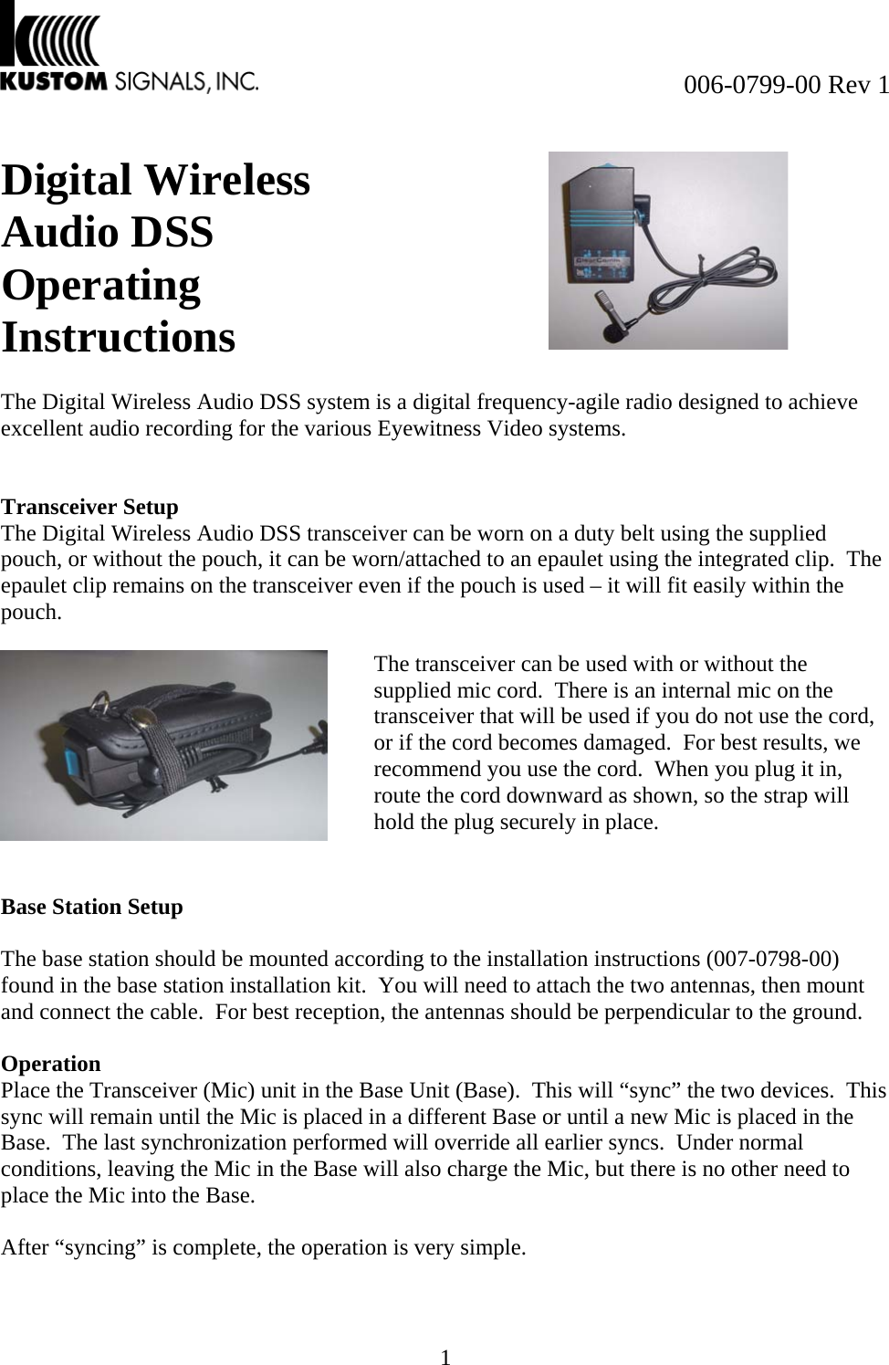  006-0799-00 Rev 1 1  Digital Wireless Audio DSS Operating Instructions     The Digital Wireless Audio DSS system is a digital frequency-agile radio designed to achieve excellent audio recording for the various Eyewitness Video systems.   Transceiver Setup The Digital Wireless Audio DSS transceiver can be worn on a duty belt using the supplied pouch, or without the pouch, it can be worn/attached to an epaulet using the integrated clip.  The epaulet clip remains on the transceiver even if the pouch is used – it will fit easily within the pouch.     Base Station Setup  The base station should be mounted according to the installation instructions (007-0798-00) found in the base station installation kit.  You will need to attach the two antennas, then mount and connect the cable.  For best reception, the antennas should be perpendicular to the ground.  Operation  Place the Transceiver (Mic) unit in the Base Unit (Base).  This will “sync” the two devices.  This sync will remain until the Mic is placed in a different Base or until a new Mic is placed in the Base.  The last synchronization performed will override all earlier syncs.  Under normal conditions, leaving the Mic in the Base will also charge the Mic, but there is no other need to place the Mic into the Base.  After “syncing” is complete, the operation is very simple.  The transceiver can be used with or without the supplied mic cord.  There is an internal mic on the transceiver that will be used if you do not use the cord, or if the cord becomes damaged.  For best results, we recommend you use the cord.  When you plug it in, route the cord downward as shown, so the strap will hold the plug securely in place. 