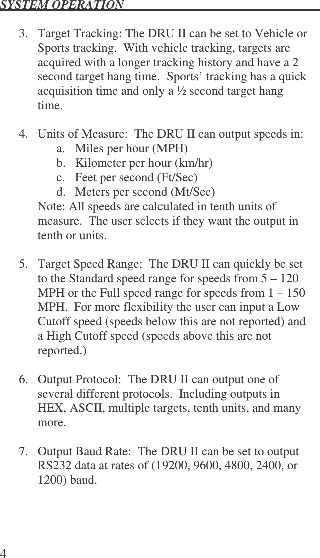 SYSTEM OPERATION   4  3.  Target Tracking: The DRU II can be set to Vehicle or Sports tracking.  With vehicle tracking, targets are acquired with a longer tracking history and have a 2 second target hang time.  Sports’ tracking has a quick acquisition time and only a ½ second target hang time.  4.  Units of Measure:  The DRU II can output speeds in: a.  Miles per hour (MPH) b.  Kilometer per hour (km/hr) c.  Feet per second (Ft/Sec) d.  Meters per second (Mt/Sec) Note: All speeds are calculated in tenth units of measure.  The user selects if they want the output in tenth or units.  5.  Target Speed Range:  The DRU II can quickly be set to the Standard speed range for speeds from 5 – 120 MPH or the Full speed range for speeds from 1 – 150 MPH.  For more flexibility the user can input a Low Cutoff speed (speeds below this are not reported) and a High Cutoff speed (speeds above this are not reported.)  6.  Output Protocol:  The DRU II can output one of several different protocols.  Including outputs in HEX, ASCII, multiple targets, tenth units, and many more.  7.  Output Baud Rate:  The DRU II can be set to output RS232 data at rates of (19200, 9600, 4800, 2400, or 1200) baud. 