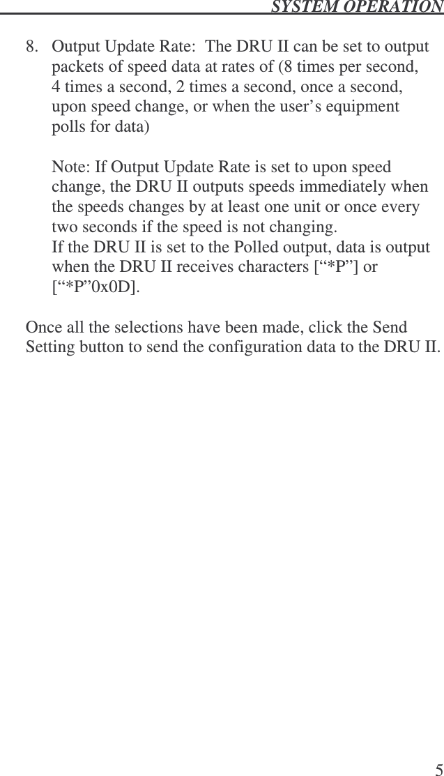  SYSTEM OPERATION   5  8.  Output Update Rate:  The DRU II can be set to output packets of speed data at rates of (8 times per second, 4 times a second, 2 times a second, once a second, upon speed change, or when the user’s equipment polls for data)  Note: If Output Update Rate is set to upon speed change, the DRU II outputs speeds immediately when the speeds changes by at least one unit or once every two seconds if the speed is not changing.   If the DRU II is set to the Polled output, data is output when the DRU II receives characters [“*P”] or [“*P”0x0D].     Once all the selections have been made, click the Send Setting button to send the configuration data to the DRU II.  