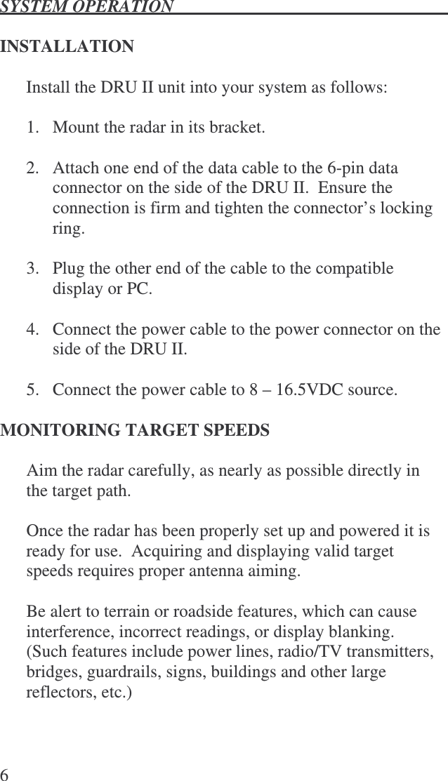 SYSTEM OPERATION   6  INSTALLATION  Install the DRU II unit into your system as follows:  1.   Mount the radar in its bracket.  2.   Attach one end of the data cable to the 6-pin data connector on the side of the DRU II.  Ensure the connection is firm and tighten the connector’s locking ring.   3.   Plug the other end of the cable to the compatible display or PC.  4.   Connect the power cable to the power connector on the side of the DRU II.  5.   Connect the power cable to 8 – 16.5VDC source.   MONITORING TARGET SPEEDS  Aim the radar carefully, as nearly as possible directly in the target path.    Once the radar has been properly set up and powered it is ready for use.  Acquiring and displaying valid target speeds requires proper antenna aiming.  Be alert to terrain or roadside features, which can cause interference, incorrect readings, or display blanking.  (Such features include power lines, radio/TV transmitters, bridges, guardrails, signs, buildings and other large reflectors, etc.)  