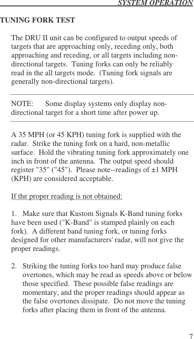  SYSTEM OPERATION   7  TUNING FORK TEST  The DRU II unit can be configured to output speeds of targets that are approaching only, receding only, both approaching and receding, or all targets including non-directional targets.  Tuning forks can only be reliably read in the all targets mode.  (Tuning fork signals are generally non-directional targets).  NOTE:  Some display systems only display non-directional target for a short time after power up.  A 35 MPH (or 45 KPH) tuning fork is supplied with the radar.  Strike the tuning fork on a hard, non-metallic surface.  Hold the vibrating tuning fork approximately one inch in front of the antenna.  The output speed should register &quot;35&quot; (&quot;45&quot;).  Please note--readings of ±1 MPH (KPH) are considered acceptable.  If the proper reading is not obtained:  1.  Make sure that Kustom Signals K-Band tuning forks have been used (&quot;K-Band&quot; is stamped plainly on each fork).  A different band tuning fork, or tuning forks designed for other manufacturers&apos; radar, will not give the proper readings.  2.  Striking the tuning forks too hard may produce false overtones, which may be read as speeds above or below those specified.  These possible false readings are momentary, and the proper readings should appear as the false overtones dissipate.  Do not move the tuning forks after placing them in front of the antenna.  