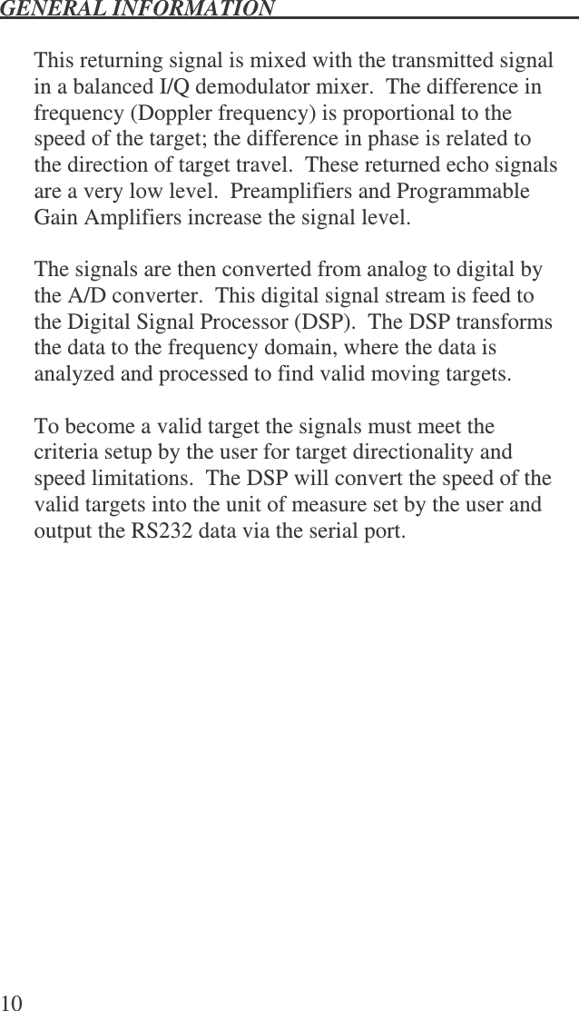 GENERAL INFORMATION   10  This returning signal is mixed with the transmitted signal in a balanced I/Q demodulator mixer.  The difference in frequency (Doppler frequency) is proportional to the speed of the target; the difference in phase is related to the direction of target travel.  These returned echo signals are a very low level.  Preamplifiers and Programmable Gain Amplifiers increase the signal level.    The signals are then converted from analog to digital by the A/D converter.  This digital signal stream is feed to the Digital Signal Processor (DSP).  The DSP transforms the data to the frequency domain, where the data is analyzed and processed to find valid moving targets.  To become a valid target the signals must meet the criteria setup by the user for target directionality and speed limitations.  The DSP will convert the speed of the valid targets into the unit of measure set by the user and output the RS232 data via the serial port.  