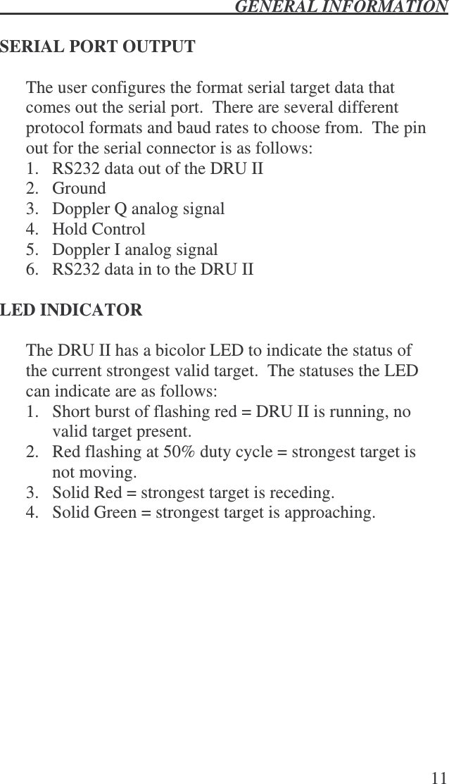  GENERAL INFORMATION   11  SERIAL PORT OUTPUT  The user configures the format serial target data that comes out the serial port.  There are several different protocol formats and baud rates to choose from.  The pin out for the serial connector is as follows: 1.  RS232 data out of the DRU II 2.  Ground 3.  Doppler Q analog signal 4.  Hold Control 5.  Doppler I analog signal  6.  RS232 data in to the DRU II    LED INDICATOR  The DRU II has a bicolor LED to indicate the status of the current strongest valid target.  The statuses the LED can indicate are as follows: 1.  Short burst of flashing red = DRU II is running, no valid target present. 2.  Red flashing at 50% duty cycle = strongest target is not moving. 3.  Solid Red = strongest target is receding. 4.  Solid Green = strongest target is approaching. 