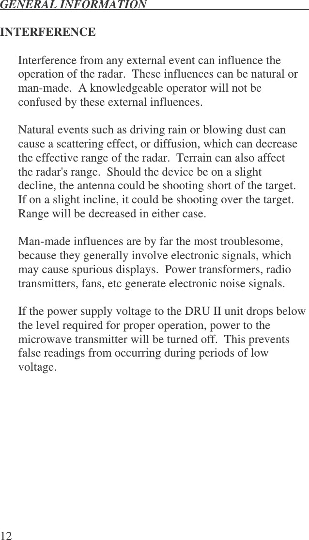 GENERAL INFORMATION   12  INTERFERENCE  Interference from any external event can influence the operation of the radar.  These influences can be natural or man-made.  A knowledgeable operator will not be confused by these external influences.  Natural events such as driving rain or blowing dust can cause a scattering effect, or diffusion, which can decrease the effective range of the radar.  Terrain can also affect the radar&apos;s range.  Should the device be on a slight decline, the antenna could be shooting short of the target.  If on a slight incline, it could be shooting over the target.  Range will be decreased in either case.  Man-made influences are by far the most troublesome, because they generally involve electronic signals, which may cause spurious displays.  Power transformers, radio transmitters, fans, etc generate electronic noise signals.  If the power supply voltage to the DRU II unit drops below the level required for proper operation, power to the microwave transmitter will be turned off.  This prevents false readings from occurring during periods of low voltage.  