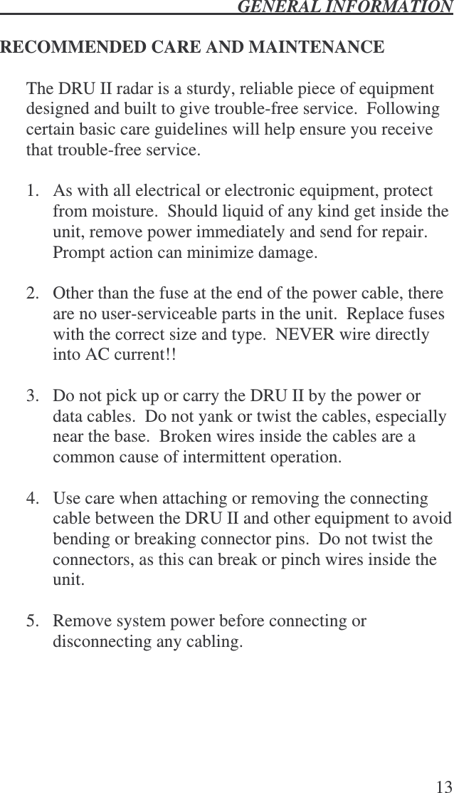  GENERAL INFORMATION   13  RECOMMENDED CARE AND MAINTENANCE  The DRU II radar is a sturdy, reliable piece of equipment designed and built to give trouble-free service.  Following certain basic care guidelines will help ensure you receive that trouble-free service.  1.  As with all electrical or electronic equipment, protect from moisture.  Should liquid of any kind get inside the unit, remove power immediately and send for repair.  Prompt action can minimize damage.  2.  Other than the fuse at the end of the power cable, there are no user-serviceable parts in the unit.  Replace fuses with the correct size and type.  NEVER wire directly into AC current!!    3.  Do not pick up or carry the DRU II by the power or data cables.  Do not yank or twist the cables, especially near the base.  Broken wires inside the cables are a common cause of intermittent operation.  4.  Use care when attaching or removing the connecting cable between the DRU II and other equipment to avoid bending or breaking connector pins.  Do not twist the connectors, as this can break or pinch wires inside the unit.  5.  Remove system power before connecting or disconnecting any cabling.  