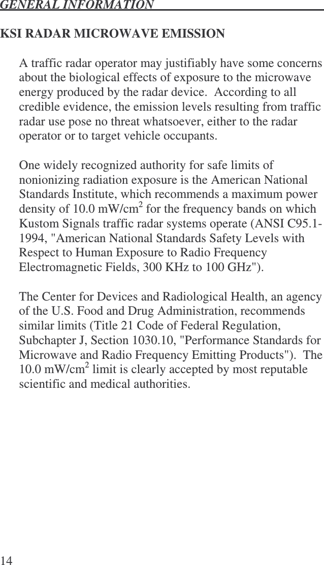 GENERAL INFORMATION   14  KSI RADAR MICROWAVE EMISSION  A traffic radar operator may justifiably have some concerns about the biological effects of exposure to the microwave energy produced by the radar device.  According to all credible evidence, the emission levels resulting from traffic radar use pose no threat whatsoever, either to the radar operator or to target vehicle occupants.  One widely recognized authority for safe limits of nonionizing radiation exposure is the American National Standards Institute, which recommends a maximum power density of 10.0 mW/cm2 for the frequency bands on which Kustom Signals traffic radar systems operate (ANSI C95.1-1994, &quot;American National Standards Safety Levels with Respect to Human Exposure to Radio Frequency Electromagnetic Fields, 300 KHz to 100 GHz&quot;).    The Center for Devices and Radiological Health, an agency of the U.S. Food and Drug Administration, recommends similar limits (Title 21 Code of Federal Regulation, Subchapter J, Section 1030.10, &quot;Performance Standards for Microwave and Radio Frequency Emitting Products&quot;).  The 10.0 mW/cm2 limit is clearly accepted by most reputable scientific and medical authorities.  