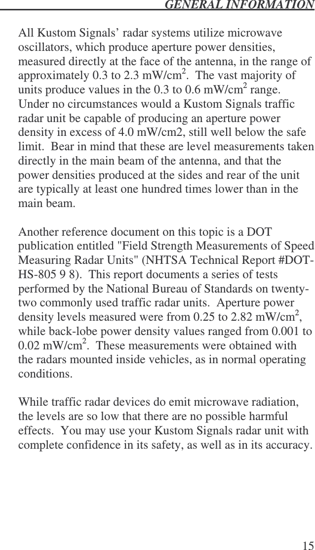  GENERAL INFORMATION   15  All Kustom Signals’ radar systems utilize microwave oscillators, which produce aperture power densities, measured directly at the face of the antenna, in the range of approximately 0.3 to 2.3 mW/cm2.  The vast majority of units produce values in the 0.3 to 0.6 mW/cm2 range.  Under no circumstances would a Kustom Signals traffic radar unit be capable of producing an aperture power density in excess of 4.0 mW/cm2, still well below the safe limit.  Bear in mind that these are level measurements taken directly in the main beam of the antenna, and that the power densities produced at the sides and rear of the unit are typically at least one hundred times lower than in the main beam.  Another reference document on this topic is a DOT publication entitled &quot;Field Strength Measurements of Speed Measuring Radar Units&quot; (NHTSA Technical Report #DOT-HS-805 9 8).  This report documents a series of tests performed by the National Bureau of Standards on twenty-two commonly used traffic radar units.  Aperture power density levels measured were from 0.25 to 2.82 mW/cm2, while back-lobe power density values ranged from 0.001 to 0.02 mW/cm2.  These measurements were obtained with the radars mounted inside vehicles, as in normal operating conditions.  While traffic radar devices do emit microwave radiation, the levels are so low that there are no possible harmful effects.  You may use your Kustom Signals radar unit with complete confidence in its safety, as well as in its accuracy. 