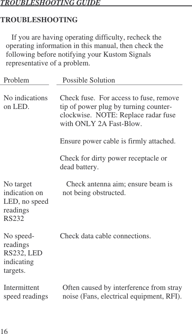 TROUBLESHOOTING GUIDE   16  TROUBLESHOOTING  If you are having operating difficulty, recheck the operating information in this manual, then check the following before notifying your Kustom Signals representative of a problem.  Problem  Possible Solution    No indications on LED.   Check fuse.  For access to fuse, remove tip of power plug by turning counter-clockwise.  NOTE: Replace radar fuse with ONLY 2A Fast-Blow.  Ensure power cable is firmly attached.  Check for dirty power receptacle or dead battery.    No target indication on LED, no speed readings RS232   Check antenna aim; ensure beam is not being obstructed.  No speed-readings RS232, LED indicating targets.   Check data cable connections.  Intermittent speed readings  Often caused by interference from stray noise (Fans, electrical equipment, RFI).     