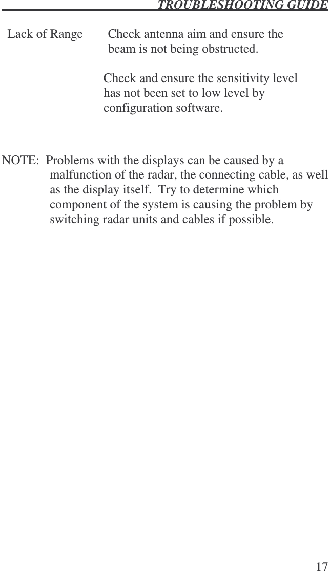  TROUBLESHOOTING GUIDE   17  Lack of Range Check antenna aim and ensure the beam is not being obstructed.  Check and ensure the sensitivity level has not been set to low level by configuration software.   NOTE:  Problems with the displays can be caused by a malfunction of the radar, the connecting cable, as well as the display itself.  Try to determine which component of the system is causing the problem by switching radar units and cables if possible.    