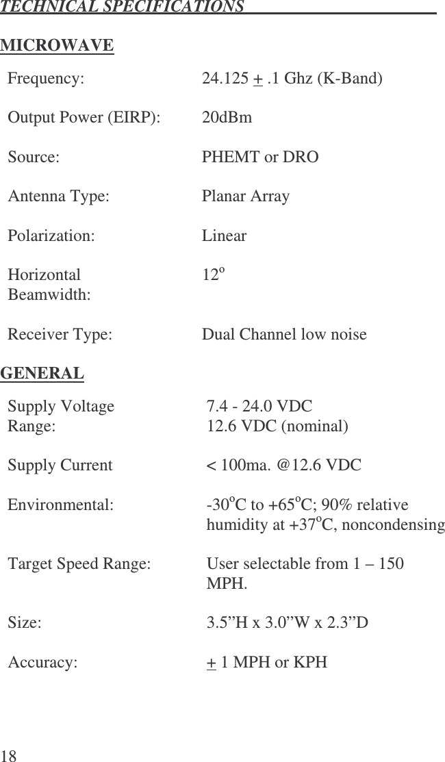 TECHNICAL SPECIFICATIONS  18  MICROWAVE  Frequency:  24.125 + .1 Ghz (K-Band)    Output Power (EIRP): 20dBm    Source:  PHEMT or DRO    Antenna Type:  Planar Array    Polarization:  Linear    Horizontal Beamwidth:  12o    Receiver Type:  Dual Channel low noise   GENERAL  Supply Voltage Range:   7.4 - 24.0 VDC 12.6 VDC (nominal) Supply Current   &lt; 100ma. @12.6 VDC Environmental:  -30oC to +65oC; 90% relative humidity at +37oC, noncondensing    Target Speed Range:  User selectable from 1 – 150 MPH.  Size:   3.5”H x 3.0”W x 2.3”D  Accuracy:   + 1 MPH or KPH  