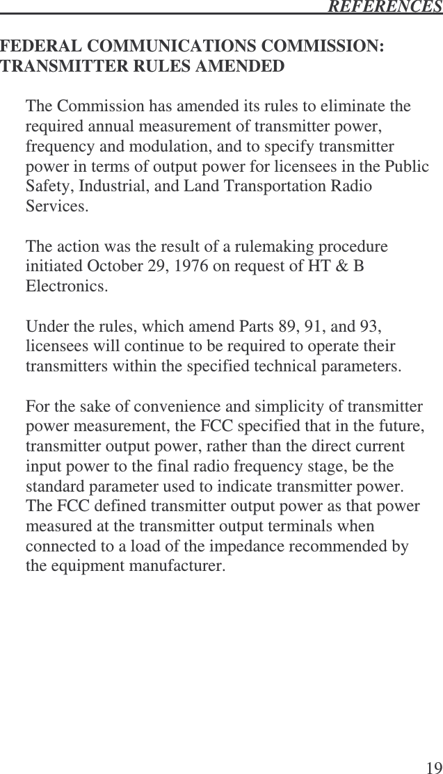  REFERENCES   19  FEDERAL COMMUNICATIONS COMMISSION:  TRANSMITTER RULES AMENDED  The Commission has amended its rules to eliminate the required annual measurement of transmitter power, frequency and modulation, and to specify transmitter power in terms of output power for licensees in the Public Safety, Industrial, and Land Transportation Radio Services.  The action was the result of a rulemaking procedure initiated October 29, 1976 on request of HT &amp; B Electronics.  Under the rules, which amend Parts 89, 91, and 93, licensees will continue to be required to operate their transmitters within the specified technical parameters.  For the sake of convenience and simplicity of transmitter power measurement, the FCC specified that in the future, transmitter output power, rather than the direct current input power to the final radio frequency stage, be the standard parameter used to indicate transmitter power.  The FCC defined transmitter output power as that power measured at the transmitter output terminals when connected to a load of the impedance recommended by the equipment manufacturer. 