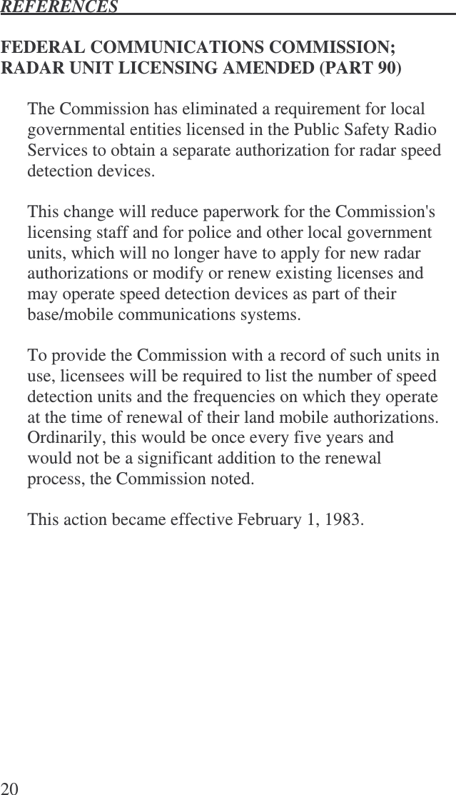 REFERENCES   20  FEDERAL COMMUNICATIONS COMMISSION; RADAR UNIT LICENSING AMENDED (PART 90)  The Commission has eliminated a requirement for local governmental entities licensed in the Public Safety Radio Services to obtain a separate authorization for radar speed detection devices.  This change will reduce paperwork for the Commission&apos;s licensing staff and for police and other local government units, which will no longer have to apply for new radar authorizations or modify or renew existing licenses and may operate speed detection devices as part of their base/mobile communications systems.  To provide the Commission with a record of such units in use, licensees will be required to list the number of speed detection units and the frequencies on which they operate at the time of renewal of their land mobile authorizations.  Ordinarily, this would be once every five years and would not be a significant addition to the renewal process, the Commission noted.  This action became effective February 1, 1983.  