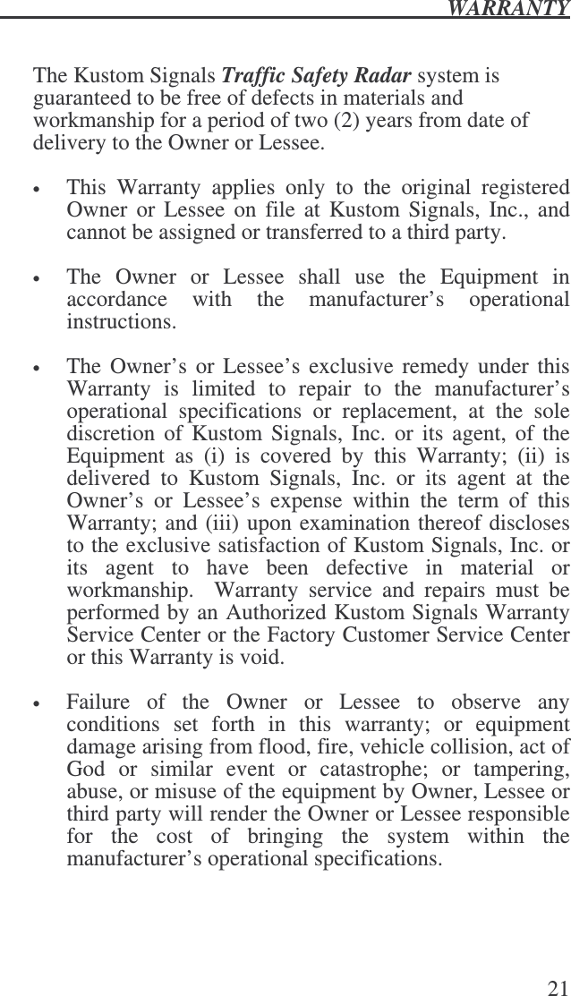  WARRANTY   21   The Kustom Signals Traffic Safety Radar system is guaranteed to be free of defects in materials and workmanship for a period of two (2) years from date of delivery to the Owner or Lessee.     • This  Warranty  applies  only  to  the  original  registered Owner  or  Lessee  on  file at Kustom Signals,  Inc., and cannot be assigned or transferred to a third party.  • The  Owner  or  Lessee  shall  use  the  Equipment  in accordance  with  the  manufacturer’s  operational instructions.   • The Owner’s or Lessee’s exclusive  remedy under this Warranty  is  limited  to  repair  to  the  manufacturer’s operational  specifications  or  replacement,  at  the  sole discretion  of Kustom Signals,  Inc.  or its  agent,  of the Equipment  as  (i)  is  covered  by  this  Warranty;  (ii)  is delivered  to  Kustom  Signals,  Inc.  or  its  agent  at  the Owner’s  or  Lessee’s  expense  within  the  term  of  this Warranty; and (iii) upon examination thereof discloses to the exclusive satisfaction of Kustom Signals, Inc. or its  agent  to  have  been  defective  in  material  or workmanship.    Warranty  service  and  repairs  must  be performed by an Authorized Kustom Signals Warranty Service Center or the Factory Customer Service Center or this Warranty is void.  • Failure  of  the  Owner  or  Lessee  to  observe  any conditions  set  forth  in  this  warranty;  or  equipment damage arising from flood, fire, vehicle collision, act of God  or  similar  event  or  catastrophe;  or  tampering, abuse, or misuse of the equipment by Owner, Lessee or third party will render the Owner or Lessee responsible for  the  cost  of  bringing  the  system  within  the manufacturer’s operational specifications. 