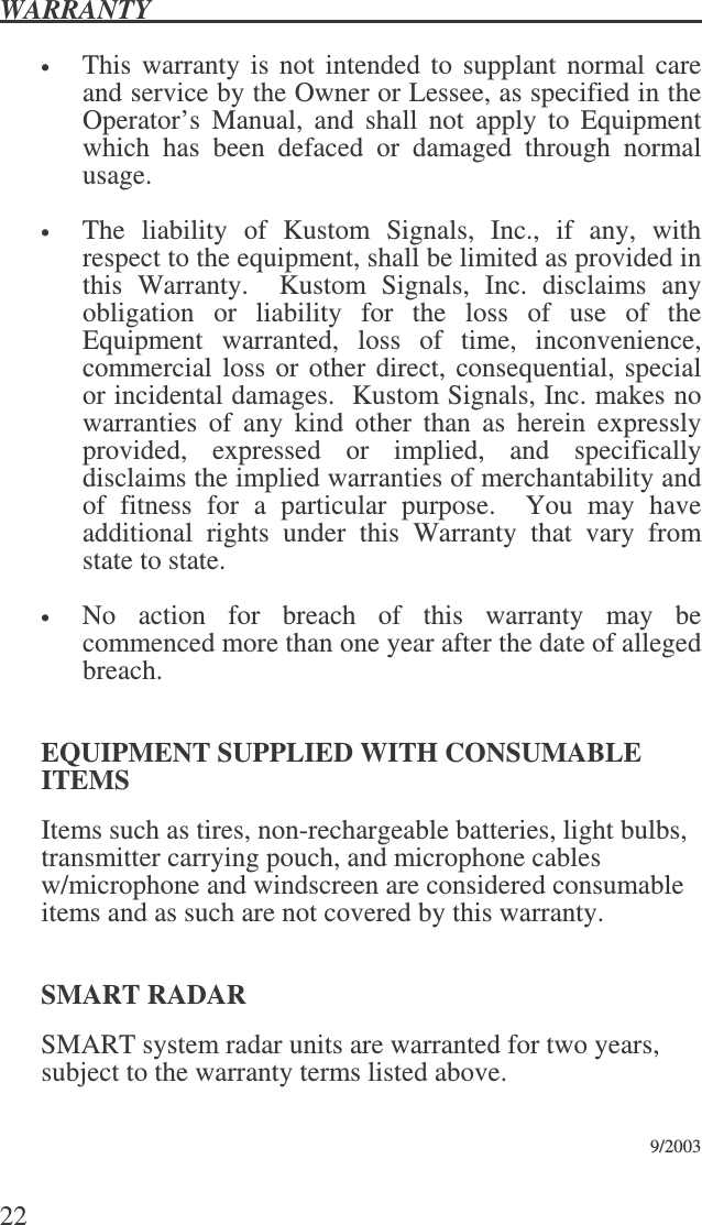 WARRANTY   22  • This warranty is not intended to supplant normal care and service by the Owner or Lessee, as specified in the Operator’s  Manual,  and  shall  not  apply  to  Equipment which  has  been  defaced  or  damaged  through  normal usage.  • The  liability  of  Kustom  Signals,  Inc.,  if  any,  with respect to the equipment, shall be limited as provided in this  Warranty.    Kustom  Signals,  Inc.  disclaims  any obligation  or  liability  for  the  loss  of  use  of  the Equipment  warranted,  loss  of  time,  inconvenience, commercial loss or other direct, consequential, special or incidental damages.  Kustom Signals, Inc. makes no warranties  of  any  kind  other  than  as  herein  expressly provided,  expressed  or  implied,  and  specifically disclaims the implied warranties of merchantability and of  fitness  for  a  particular  purpose.    You  may  have additional  rights  under  this  Warranty  that  vary  from state to state.    • No  action  for  breach  of  this  warranty  may  be commenced more than one year after the date of alleged breach.    EQUIPMENT SUPPLIED WITH CONSUMABLE ITEMS Items such as tires, non-rechargeable batteries, light bulbs, transmitter carrying pouch, and microphone cables w/microphone and windscreen are considered consumable items and as such are not covered by this warranty.  SMART RADAR SMART system radar units are warranted for two years, subject to the warranty terms listed above.                  9/2003 