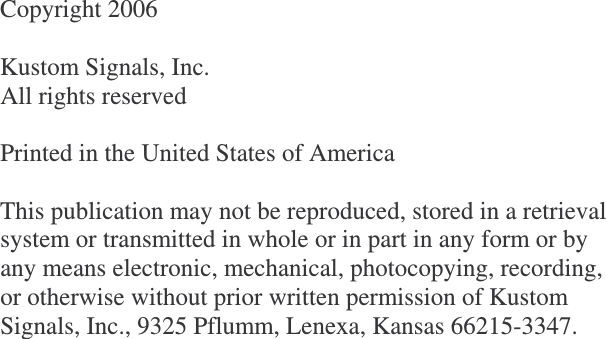              Copyright 2006  Kustom Signals, Inc. All rights reserved  Printed in the United States of America  This publication may not be reproduced, stored in a retrieval system or transmitted in whole or in part in any form or by any means electronic, mechanical, photocopying, recording, or otherwise without prior written permission of Kustom Signals, Inc., 9325 Pflumm, Lenexa, Kansas 66215-3347.  