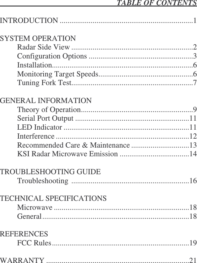  TABLE OF CONTENTS   INTRODUCTION .....................................................................1  SYSTEM OPERATION   Radar Side View ...............................................................2   Configuration Options ......................................................3   Installation.........................................................................6   Monitoring Target Speeds.................................................6   Tuning Fork Test...............................................................7  GENERAL INFORMATION   Theory of Operation..........................................................9   Serial Port Output ...........................................................11   LED Indicator .................................................................11   Interference .....................................................................12   Recommended Care &amp; Maintenance ..............................13   KSI Radar Microwave Emission ....................................14    TROUBLESHOOTING GUIDE   Troubleshooting .............................................................16  TECHNICAL SPECIFICATIONS   Microwave ......................................................................18   General............................................................................18  REFERENCES   FCC Rules.......................................................................19  WARRANTY ..........................................................................21   