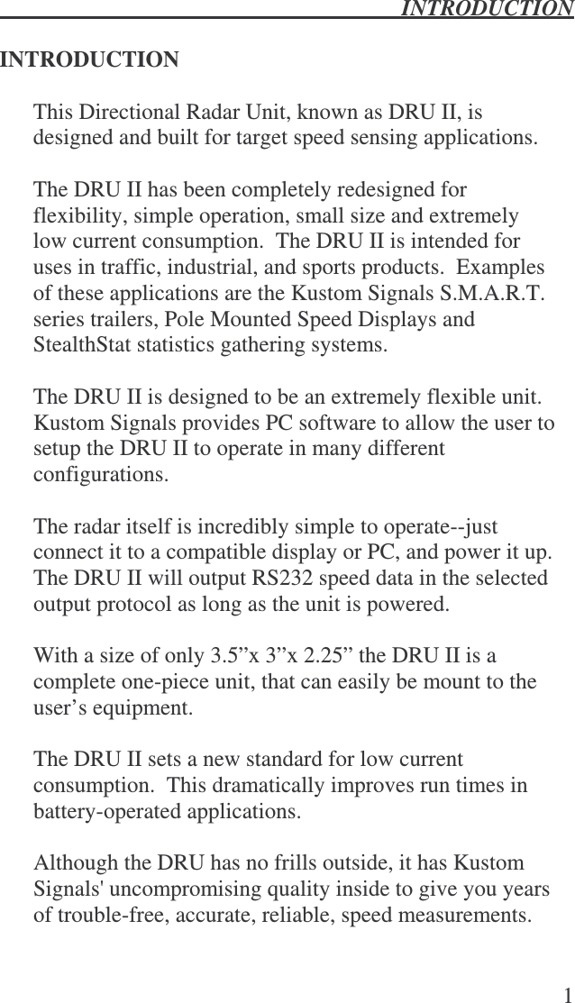  INTRODUCTION   1  INTRODUCTION  This Directional Radar Unit, known as DRU II, is designed and built for target speed sensing applications.    The DRU II has been completely redesigned for flexibility, simple operation, small size and extremely low current consumption.  The DRU II is intended for uses in traffic, industrial, and sports products.  Examples of these applications are the Kustom Signals S.M.A.R.T. series trailers, Pole Mounted Speed Displays and StealthStat statistics gathering systems.    The DRU II is designed to be an extremely flexible unit.  Kustom Signals provides PC software to allow the user to setup the DRU II to operate in many different configurations.    The radar itself is incredibly simple to operate--just connect it to a compatible display or PC, and power it up.  The DRU II will output RS232 speed data in the selected output protocol as long as the unit is powered.    With a size of only 3.5”x 3”x 2.25” the DRU II is a complete one-piece unit, that can easily be mount to the user’s equipment.   The DRU II sets a new standard for low current consumption.  This dramatically improves run times in battery-operated applications.  Although the DRU has no frills outside, it has Kustom Signals&apos; uncompromising quality inside to give you years of trouble-free, accurate, reliable, speed measurements.  