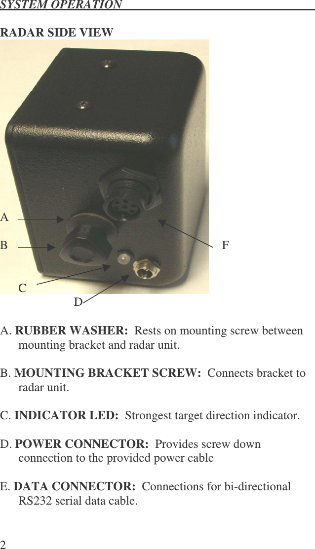 SYSTEM OPERATION   2   RADAR SIDE VIEW                         A  B              F     C           D    A. RUBBER WASHER:  Rests on mounting screw between mounting bracket and radar unit.  B. MOUNTING BRACKET SCREW:  Connects bracket to radar unit.  C. INDICATOR LED:  Strongest target direction indicator.  D. POWER CONNECTOR:  Provides screw down connection to the provided power cable  E. DATA CONNECTOR:  Connections for bi-directional RS232 serial data cable.  