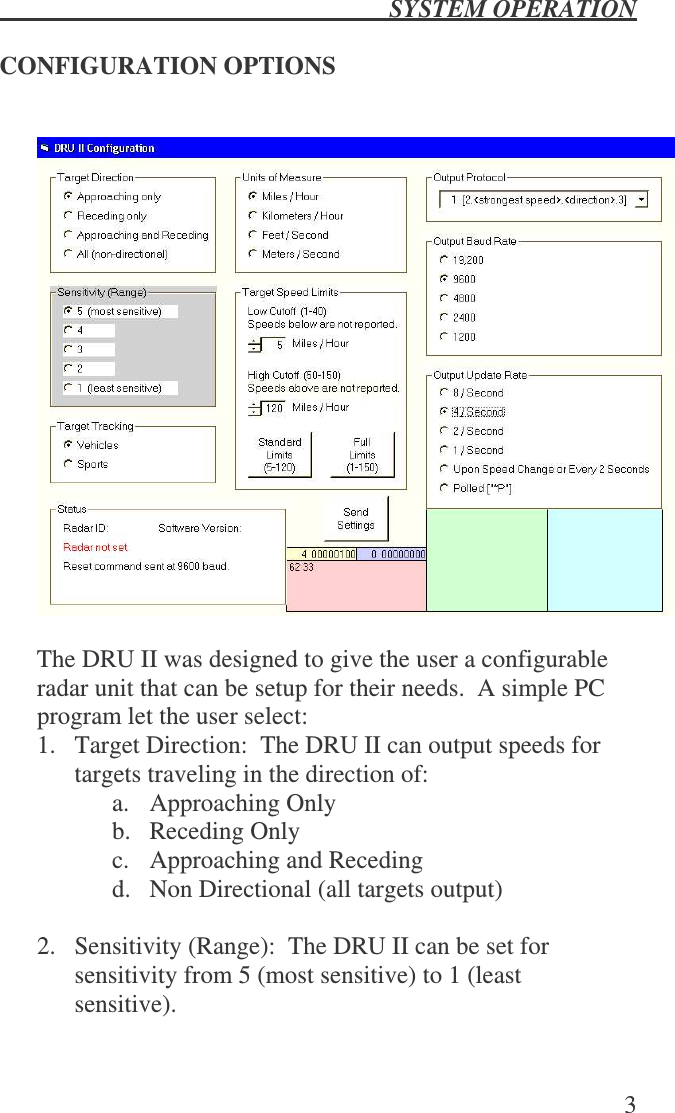  SYSTEM OPERATION   3  CONFIGURATION OPTIONS    The DRU II was designed to give the user a configurable radar unit that can be setup for their needs.  A simple PC program let the user select: 1.  Target Direction:  The DRU II can output speeds for targets traveling in the direction of: a.  Approaching Only b.  Receding Only c.  Approaching and Receding d.  Non Directional (all targets output)  2.  Sensitivity (Range):  The DRU II can be set for sensitivity from 5 (most sensitive) to 1 (least sensitive). 