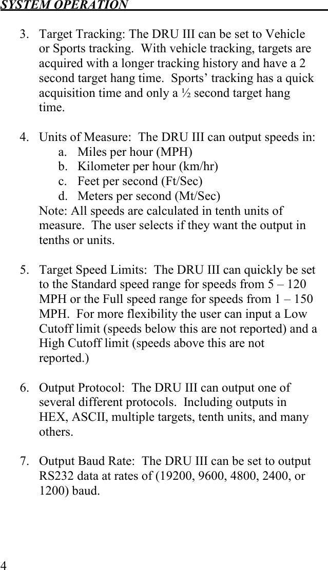 SYSTEM OPERATION   4  3. Target Tracking: The DRU III can be set to Vehicle or Sports tracking.  With vehicle tracking, targets are acquired with a longer tracking history and have a 2 second target hang time.  Sports’ tracking has a quick acquisition time and only a ½ second target hang time.  4. Units of Measure:  The DRU III can output speeds in: a. Miles per hour (MPH) b. Kilometer per hour (km/hr) c. Feet per second (Ft/Sec) d. Meters per second (Mt/Sec) Note: All speeds are calculated in tenth units of measure.  The user selects if they want the output in tenths or units.  5. Target Speed Limits:  The DRU III can quickly be set to the Standard speed range for speeds from 5 – 120 MPH or the Full speed range for speeds from 1 – 150 MPH.  For more flexibility the user can input a Low Cutoff limit (speeds below this are not reported) and a High Cutoff limit (speeds above this are not reported.)  6. Output Protocol:  The DRU III can output one of several different protocols.  Including outputs in HEX, ASCII, multiple targets, tenth units, and many others.  7. Output Baud Rate:  The DRU III can be set to output RS232 data at rates of (19200, 9600, 4800, 2400, or 1200) baud. 