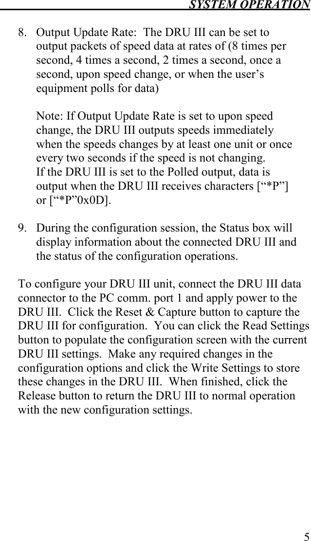  SYSTEM OPERATION   5  8. Output Update Rate:  The DRU III can be set to output packets of speed data at rates of (8 times per second, 4 times a second, 2 times a second, once a second, upon speed change, or when the user’s equipment polls for data)  Note: If Output Update Rate is set to upon speed change, the DRU III outputs speeds immediately when the speeds changes by at least one unit or once every two seconds if the speed is not changing.   If the DRU III is set to the Polled output, data is output when the DRU III receives characters [“*P”] or [“*P”0x0D].  9. During the configuration session, the Status box will display information about the connected DRU III and the status of the configuration operations.   To configure your DRU III unit, connect the DRU III data connector to the PC comm. port 1 and apply power to the DRU III.  Click the Reset &amp; Capture button to capture the DRU III for configuration.  You can click the Read Settings button to populate the configuration screen with the current DRU III settings.  Make any required changes in the configuration options and click the Write Settings to store these changes in the DRU III.  When finished, click the Release button to return the DRU III to normal operation with the new configuration settings.  