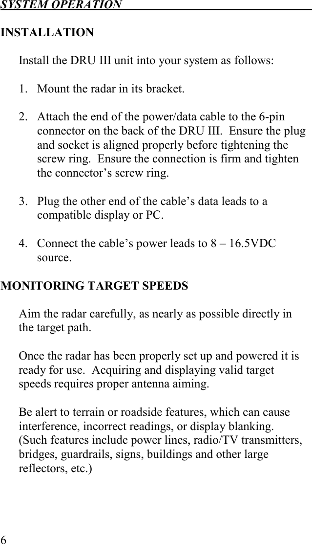 SYSTEM OPERATION   6  INSTALLATION  Install the DRU III unit into your system as follows:  1.   Mount the radar in its bracket.  2.   Attach the end of the power/data cable to the 6-pin connector on the back of the DRU III.  Ensure the plug and socket is aligned properly before tightening the screw ring.  Ensure the connection is firm and tighten the connector’s screw ring.   3.   Plug the other end of the cable’s data leads to a compatible display or PC.  4.   Connect the cable’s power leads to 8 – 16.5VDC source.   MONITORING TARGET SPEEDS  Aim the radar carefully, as nearly as possible directly in the target path.    Once the radar has been properly set up and powered it is ready for use.  Acquiring and displaying valid target speeds requires proper antenna aiming.  Be alert to terrain or roadside features, which can cause interference, incorrect readings, or display blanking.  (Such features include power lines, radio/TV transmitters, bridges, guardrails, signs, buildings and other large reflectors, etc.)  