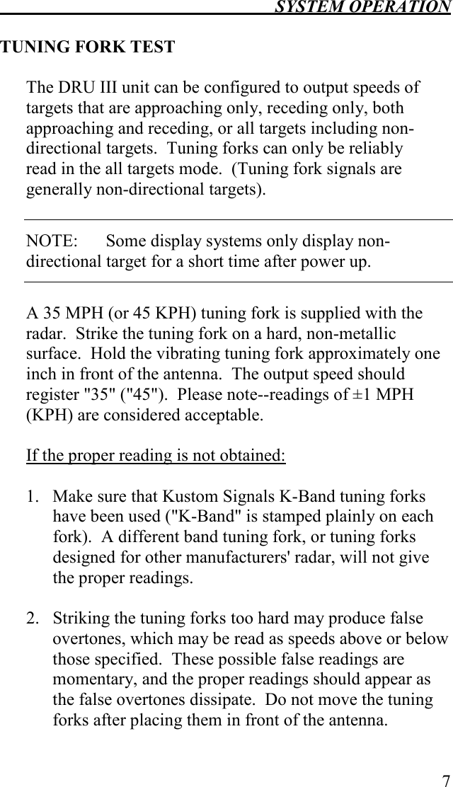  SYSTEM OPERATION   7  TUNING FORK TEST  The DRU III unit can be configured to output speeds of targets that are approaching only, receding only, both approaching and receding, or all targets including non-directional targets.  Tuning forks can only be reliably read in the all targets mode.  (Tuning fork signals are generally non-directional targets).  NOTE:  Some display systems only display non-directional target for a short time after power up.  A 35 MPH (or 45 KPH) tuning fork is supplied with the radar.  Strike the tuning fork on a hard, non-metallic surface.  Hold the vibrating tuning fork approximately one inch in front of the antenna.  The output speed should register &quot;35&quot; (&quot;45&quot;).  Please note--readings of ±1 MPH (KPH) are considered acceptable.  If the proper reading is not obtained:  1.  Make sure that Kustom Signals K-Band tuning forks have been used (&quot;K-Band&quot; is stamped plainly on each fork).  A different band tuning fork, or tuning forks designed for other manufacturers&apos; radar, will not give the proper readings.  2.  Striking the tuning forks too hard may produce false overtones, which may be read as speeds above or below those specified.  These possible false readings are momentary, and the proper readings should appear as the false overtones dissipate.  Do not move the tuning forks after placing them in front of the antenna.  